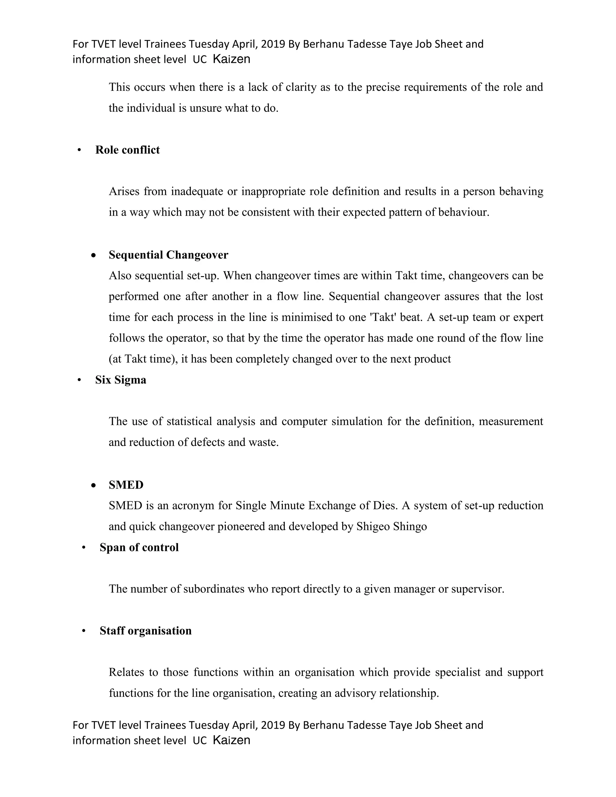 For TVET level Trainees Tuesday April, 2019 By Berhanu Tadesse Taye Job Sheet and
information sheet level UC Kaizen
For TVET level Trainees Tuesday April, 2019 By Berhanu Tadesse Taye Job Sheet and
information sheet level UC Kaizen
This occurs when there is a lack of clarity as to the precise requirements of the role and
the individual is unsure what to do.
• Role conflict
Arises from inadequate or inappropriate role definition and results in a person behaving
in a way which may not be consistent with their expected pattern of behaviour.
 Sequential Changeover
Also sequential set-up. When changeover times are within Takt time, changeovers can be
performed one after another in a flow line. Sequential changeover assures that the lost
time for each process in the line is minimised to one 'Takt' beat. A set-up team or expert
follows the operator, so that by the time the operator has made one round of the flow line
(at Takt time), it has been completely changed over to the next product
• Six Sigma
The use of statistical analysis and computer simulation for the definition, measurement
and reduction of defects and waste.
 SMED
SMED is an acronym for Single Minute Exchange of Dies. A system of set-up reduction
and quick changeover pioneered and developed by Shigeo Shingo
• Span of control
The number of subordinates who report directly to a given manager or supervisor.
• Staff organisation
Relates to those functions within an organisation which provide specialist and support
functions for the line organisation, creating an advisory relationship.
 