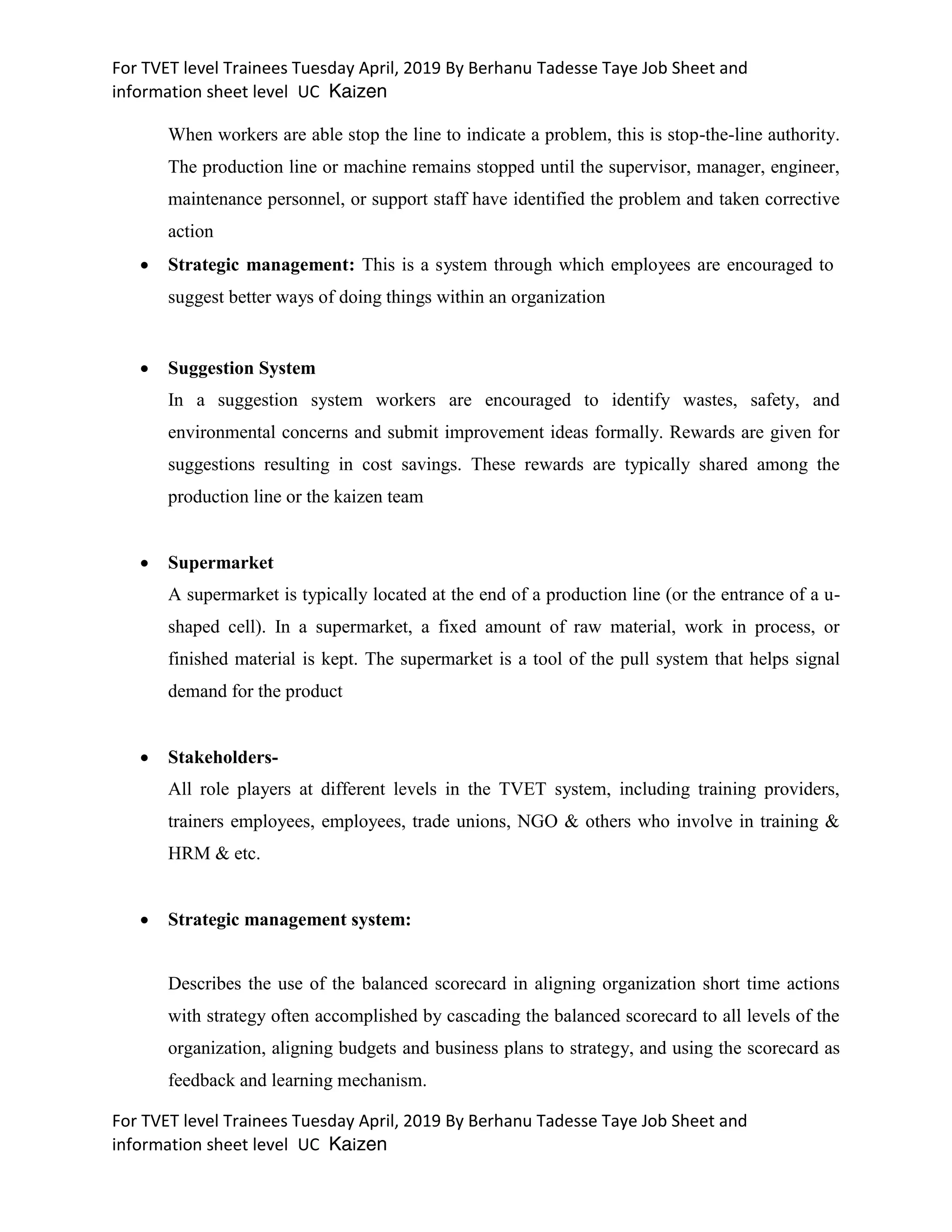 For TVET level Trainees Tuesday April, 2019 By Berhanu Tadesse Taye Job Sheet and
information sheet level UC Kaizen
For TVET level Trainees Tuesday April, 2019 By Berhanu Tadesse Taye Job Sheet and
information sheet level UC Kaizen
When workers are able stop the line to indicate a problem, this is stop-the-line authority.
The production line or machine remains stopped until the supervisor, manager, engineer,
maintenance personnel, or support staff have identified the problem and taken corrective
action
 Strategic management: This is a system through which employees are encouraged to
suggest better ways of doing things within an organization
 Suggestion System
In a suggestion system workers are encouraged to identify wastes, safety, and
environmental concerns and submit improvement ideas formally. Rewards are given for
suggestions resulting in cost savings. These rewards are typically shared among the
production line or the kaizen team
 Supermarket
A supermarket is typically located at the end of a production line (or the entrance of a u-
shaped cell). In a supermarket, a fixed amount of raw material, work in process, or
finished material is kept. The supermarket is a tool of the pull system that helps signal
demand for the product
 Stakeholders-
All role players at different levels in the TVET system, including training providers,
trainers employees, employees, trade unions, NGO & others who involve in training &
HRM & etc.
 Strategic management system:
Describes the use of the balanced scorecard in aligning organization short time actions
with strategy often accomplished by cascading the balanced scorecard to all levels of the
organization, aligning budgets and business plans to strategy, and using the scorecard as
feedback and learning mechanism.
 