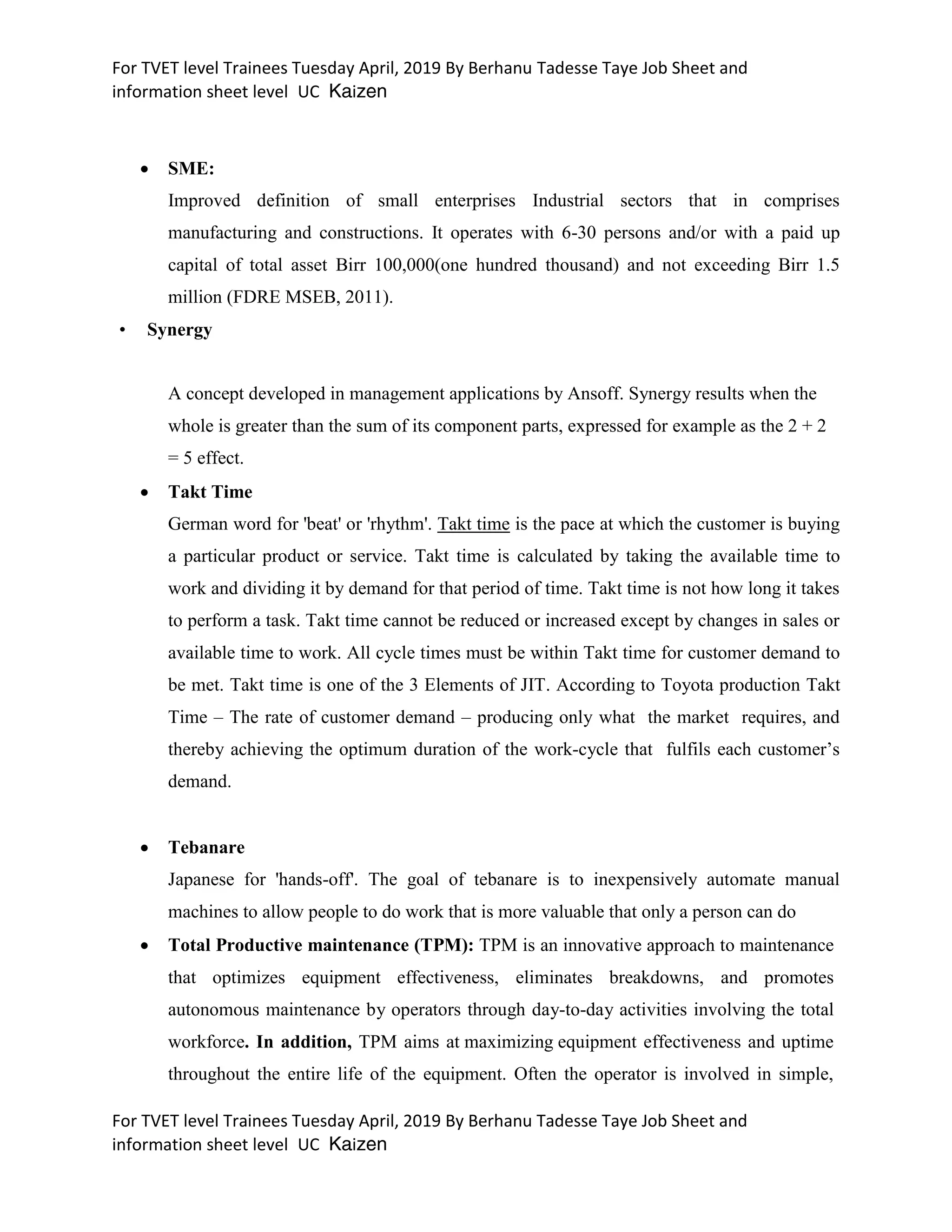 For TVET level Trainees Tuesday April, 2019 By Berhanu Tadesse Taye Job Sheet and
information sheet level UC Kaizen
For TVET level Trainees Tuesday April, 2019 By Berhanu Tadesse Taye Job Sheet and
information sheet level UC Kaizen
 SME:
Improved definition of small enterprises Industrial sectors that in comprises
manufacturing and constructions. It operates with 6-30 persons and/or with a paid up
capital of total asset Birr 100,000(one hundred thousand) and not exceeding Birr 1.5
million (FDRE MSEB, 2011).
• Synergy
A concept developed in management applications by Ansoff. Synergy results when the
whole is greater than the sum of its component parts, expressed for example as the 2 + 2
= 5 effect.
 Takt Time
German word for 'beat' or 'rhythm'. Takt time is the pace at which the customer is buying
a particular product or service. Takt time is calculated by taking the available time to
work and dividing it by demand for that period of time. Takt time is not how long it takes
to perform a task. Takt time cannot be reduced or increased except by changes in sales or
available time to work. All cycle times must be within Takt time for customer demand to
be met. Takt time is one of the 3 Elements of JIT. According to Toyota production Takt
Time – The rate of customer demand – producing only what the market requires, and
thereby achieving the optimum duration of the work-cycle that fulfils each customer’s
demand.
 Tebanare
Japanese for 'hands-off'. The goal of tebanare is to inexpensively automate manual
machines to allow people to do work that is more valuable that only a person can do
 Total Productive maintenance (TPM): TPM is an innovative approach to maintenance
that optimizes equipment effectiveness, eliminates breakdowns, and promotes
autonomous maintenance by operators through day-to-day activities involving the total
workforce. In addition, TPM aims at maximizing equipment effectiveness and uptime
throughout the entire life of the equipment. Often the operator is involved in simple,
 