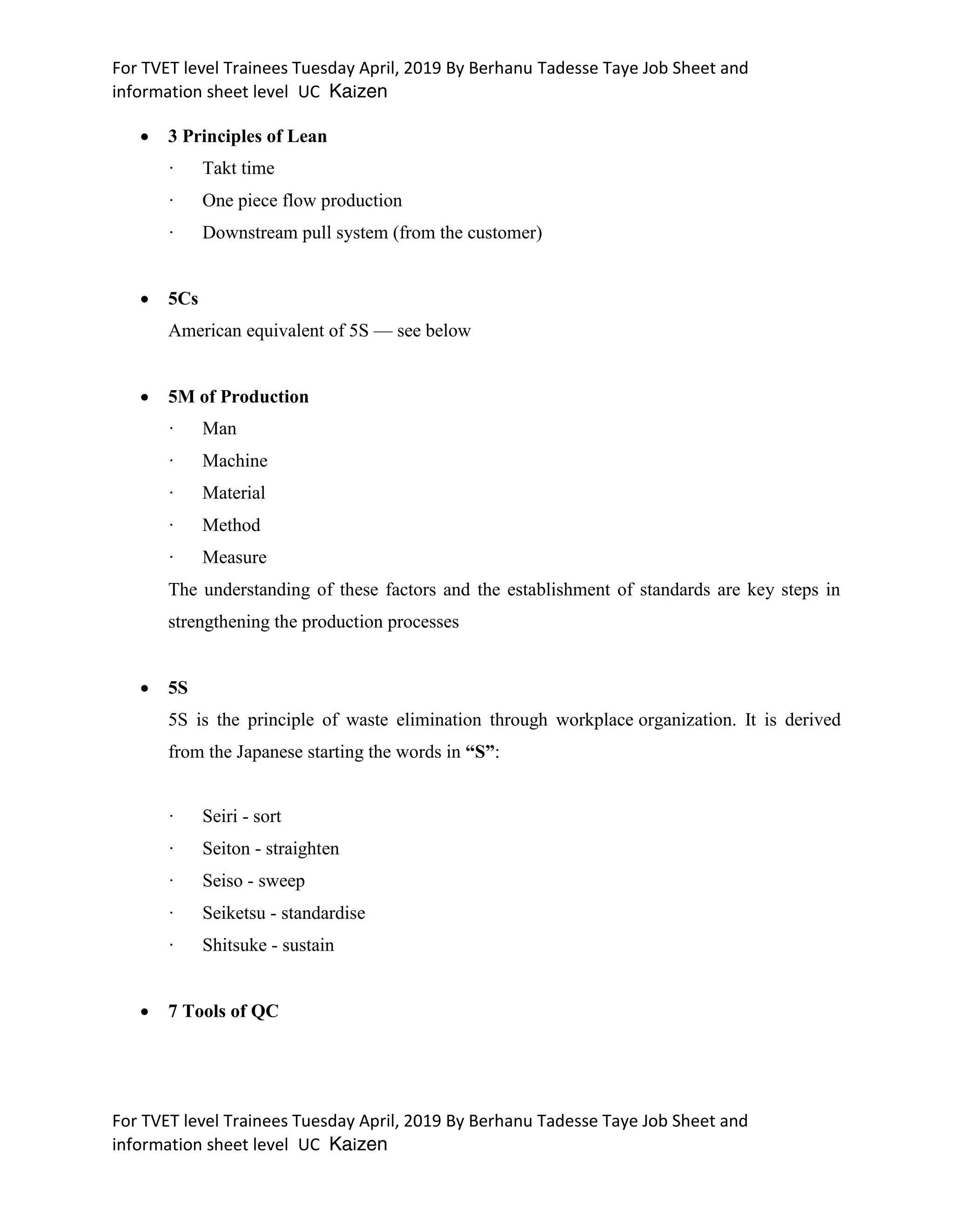 For TVET level Trainees Tuesday April, 2019 By Berhanu Tadesse Taye Job Sheet and
information sheet level UC Kaizen
For TVET level Trainees Tuesday April, 2019 By Berhanu Tadesse Taye Job Sheet and
information sheet level UC Kaizen
 3 Principles of Lean
· Takt time
· One piece flow production
· Downstream pull system (from the customer)
 5Cs
American equivalent of 5S — see below
 5M of Production
· Man
· Machine
· Material
· Method
· Measure
The understanding of these factors and the establishment of standards are key steps in
strengthening the production processes
 5S
5S is the principle of waste elimination through workplace organization. It is derived
from the Japanese starting the words in “S”:
· Seiri - sort
· Seiton - straighten
· Seiso - sweep
· Seiketsu - standardise
· Shitsuke - sustain
 7 Tools of QC
 
