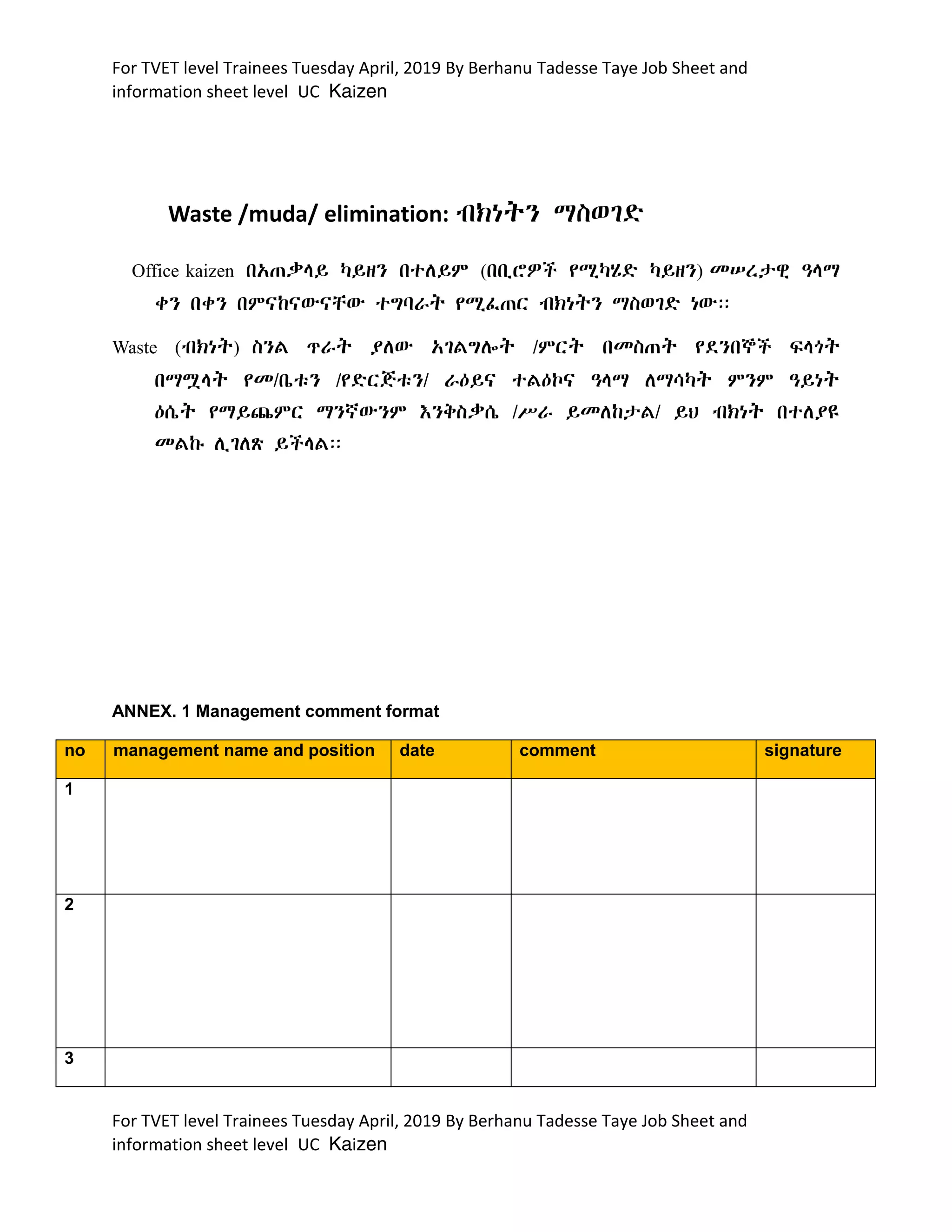 For TVET level Trainees Tuesday April, 2019 By Berhanu Tadesse Taye Job Sheet and
information sheet level UC Kaizen
For TVET level Trainees Tuesday April, 2019 By Berhanu Tadesse Taye Job Sheet and
information sheet level UC Kaizen
Waste /muda/ elimination: BKnTN ¥SwgD
Office kaizen bx-”§Y µYzN btlYM (bb!éãC y¸µÿD µYzN) mr¬êE ›§¥
qN bqN bMÂkÂWÂcW tGÆ‰T y¸f-R BKnTN ¥SwgD nWÝÝ
Waste (BKnT) SNL _‰T ÃlW xgLGlÖT ¼MRT bmS-T ydNb®C F§¯T
b¥à§T ym¼b@t$N ¼yDRJt$N¼ ‰:YÂ tL:÷Â ›§¥ l¥úµT MNM ›YnT
:s@T y¥Y=MR ¥N¾WNM XNQS”s@ ¼|‰ Ymlk¬L¼ YH BKnT btlÃ†
mLk# l!gl{ YC§LÝÝ
ANNEX. 1 Management comment format
no management name and position date comment signature
1
2
3
 