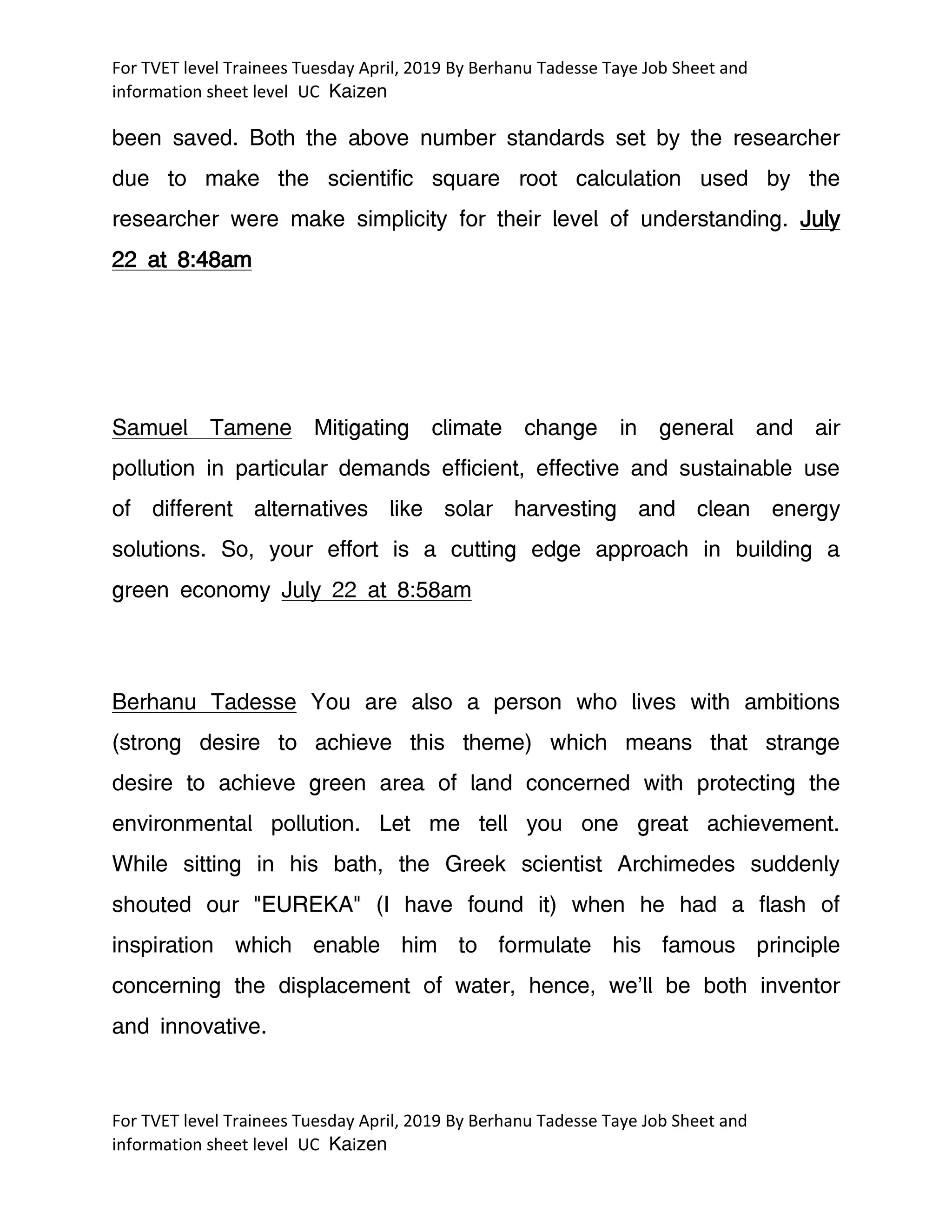 For TVET level Trainees Tuesday April, 2019 By Berhanu Tadesse Taye Job Sheet and
information sheet level UC Kaizen
For TVET level Trainees Tuesday April, 2019 By Berhanu Tadesse Taye Job Sheet and
information sheet level UC Kaizen
been saved. Both the above number standards set by the researcher
due to make the scientific square root calculation used by the
researcher were make simplicity for their level of understanding. July
22 at 8:48am
Samuel Tamene Mitigating climate change in general and air
pollution in particular demands efficient, effective and sustainable use
of different alternatives like solar harvesting and clean energy
solutions. So, your effort is a cutting edge approach in building a
green economy July 22 at 8:58am
Berhanu Tadesse You are also a person who lives with ambitions
(strong desire to achieve this theme) which means that strange
desire to achieve green area of land concerned with protecting the
environmental pollution. Let me tell you one great achievement.
While sitting in his bath, the Greek scientist Archimedes suddenly
shouted our "EUREKA" (I have found it) when he had a flash of
inspiration which enable him to formulate his famous principle
concerning the displacement of water, hence, we'll be both inventor
and innovative.
 