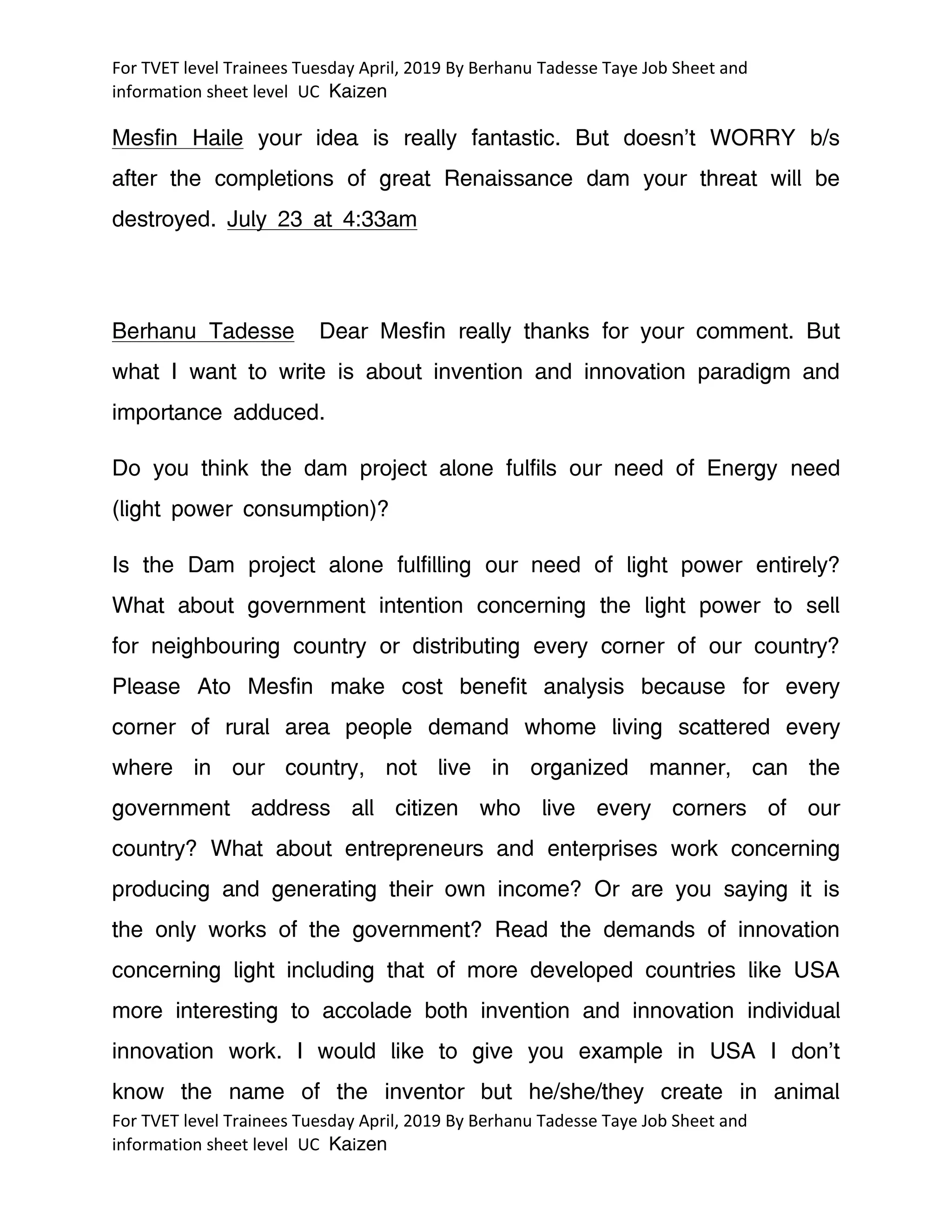 For TVET level Trainees Tuesday April, 2019 By Berhanu Tadesse Taye Job Sheet and
information sheet level UC Kaizen
For TVET level Trainees Tuesday April, 2019 By Berhanu Tadesse Taye Job Sheet and
information sheet level UC Kaizen
Mesfin Haile your idea is really fantastic. But doesn’t WORRY b/s
after the completions of great Renaissance dam your threat will be
destroyed. July 23 at 4:33am
Berhanu Tadesse Dear Mesfin really thanks for your comment. But
what I want to write is about invention and innovation paradigm and
importance adduced.
Do you think the dam project alone fulfils our need of Energy need
(light power consumption)?
Is the Dam project alone fulfilling our need of light power entirely?
What about government intention concerning the light power to sell
for neighbouring country or distributing every corner of our country?
Please Ato Mesfin make cost benefit analysis because for every
corner of rural area people demand whome living scattered every
where in our country, not live in organized manner, can the
government address all citizen who live every corners of our
country? What about entrepreneurs and enterprises work concerning
producing and generating their own income? Or are you saying it is
the only works of the government? Read the demands of innovation
concerning light including that of more developed countries like USA
more interesting to accolade both invention and innovation individual
innovation work. I would like to give you example in USA I don’t
know the name of the inventor but he/she/they create in animal
 