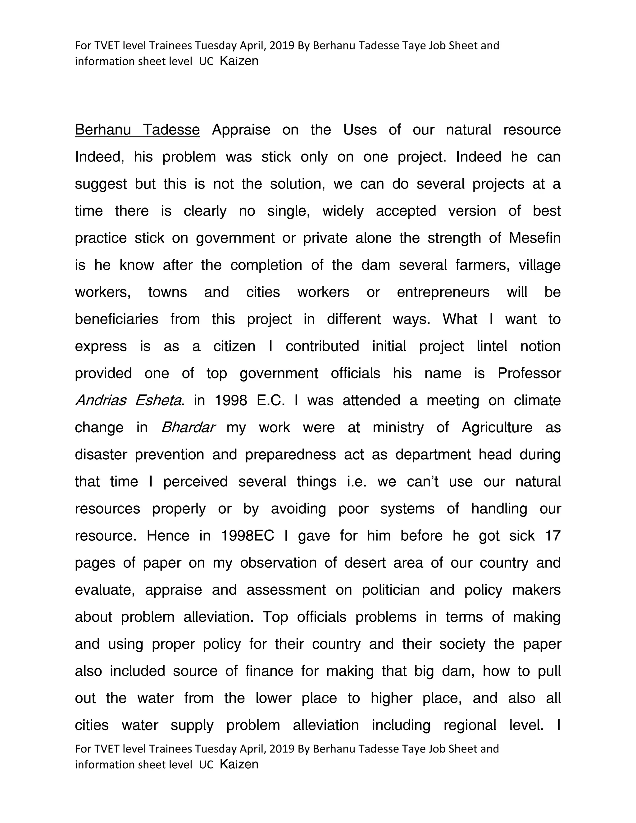 For TVET level Trainees Tuesday April, 2019 By Berhanu Tadesse Taye Job Sheet and
information sheet level UC Kaizen
For TVET level Trainees Tuesday April, 2019 By Berhanu Tadesse Taye Job Sheet and
information sheet level UC Kaizen
Berhanu Tadesse Appraise on the Uses of our natural resource
Indeed, his problem was stick only on one project. Indeed he can
suggest but this is not the solution, we can do several projects at a
time there is clearly no single, widely accepted version of best
practice stick on government or private alone the strength of Mesefin
is he know after the completion of the dam several farmers, village
workers, towns and cities workers or entrepreneurs will be
beneficiaries from this project in different ways. What I want to
express is as a citizen I contributed initial project lintel notion
provided one of top government officials his name is Professor
Andrias Esheta. in 1998 E.C. I was attended a meeting on climate
change in Bhardar my work were at ministry of Agriculture as
disaster prevention and preparedness act as department head during
that time I perceived several things i.e. we can’t use our natural
resources properly or by avoiding poor systems of handling our
resource. Hence in 1998EC I gave for him before he got sick 17
pages of paper on my observation of desert area of our country and
evaluate, appraise and assessment on politician and policy makers
about problem alleviation. Top officials problems in terms of making
and using proper policy for their country and their society the paper
also included source of finance for making that big dam, how to pull
out the water from the lower place to higher place, and also all
cities water supply problem alleviation including regional level. I
 