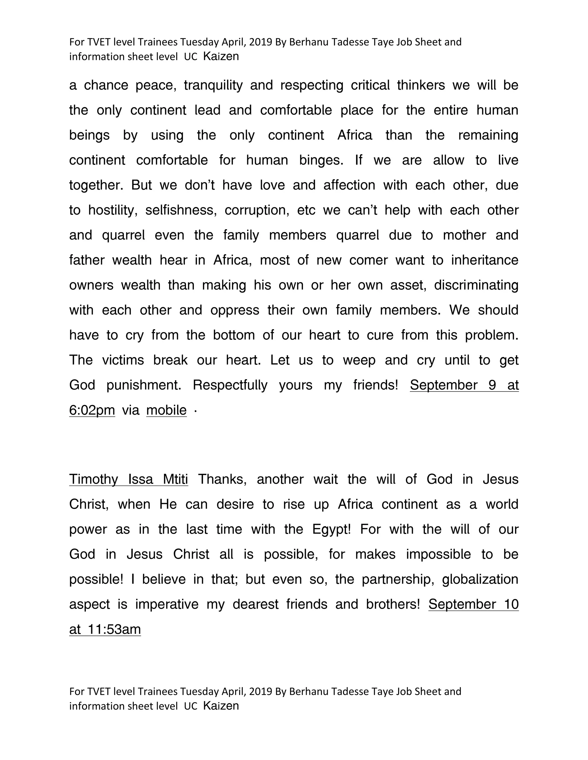 For TVET level Trainees Tuesday April, 2019 By Berhanu Tadesse Taye Job Sheet and
information sheet level UC Kaizen
For TVET level Trainees Tuesday April, 2019 By Berhanu Tadesse Taye Job Sheet and
information sheet level UC Kaizen
a chance peace, tranquility and respecting critical thinkers we will be
the only continent lead and comfortable place for the entire human
beings by using the only continent Africa than the remaining
continent comfortable for human binges. If we are allow to live
together. But we don't have love and affection with each other, due
to hostility, selfishness, corruption, etc we can't help with each other
and quarrel even the family members quarrel due to mother and
father wealth hear in Africa, most of new comer want to inheritance
owners wealth than making his own or her own asset, discriminating
with each other and oppress their own family members. We should
have to cry from the bottom of our heart to cure from this problem.
The victims break our heart. Let us to weep and cry until to get
God punishment. Respectfully yours my friends! September 9 at
6:02pm via mobile ·
Timothy Issa Mtiti Thanks, another wait the will of God in Jesus
Christ, when He can desire to rise up Africa continent as a world
power as in the last time with the Egypt! For with the will of our
God in Jesus Christ all is possible, for makes impossible to be
possible! I believe in that; but even so, the partnership, globalization
aspect is imperative my dearest friends and brothers! September 10
at 11:53am
 