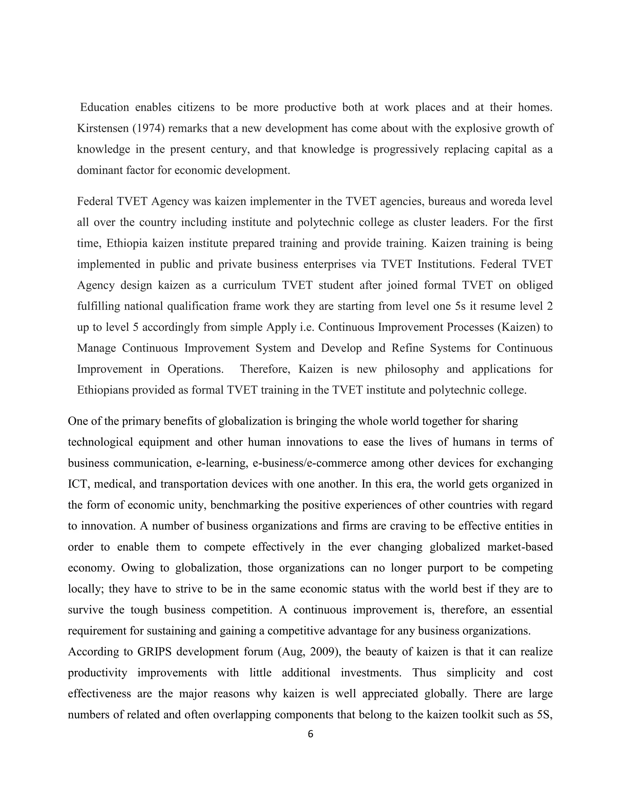 6
Education enables citizens to be more productive both at work places and at their homes.
Kirstensen (1974) remarks that a new development has come about with the explosive growth of
knowledge in the present century, and that knowledge is progressively replacing capital as a
dominant factor for economic development.
Federal TVET Agency was kaizen implementer in the TVET agencies, bureaus and woreda level
all over the country including institute and polytechnic college as cluster leaders. For the first
time, Ethiopia kaizen institute prepared training and provide training. Kaizen training is being
implemented in public and private business enterprises via TVET Institutions. Federal TVET
Agency design kaizen as a curriculum TVET student after joined formal TVET on obliged
fulfilling national qualification frame work they are starting from level one 5s it resume level 2
up to level 5 accordingly from simple Apply i.e. Continuous Improvement Processes (Kaizen) to
Manage Continuous Improvement System and Develop and Refine Systems for Continuous
Improvement in Operations. Therefore, Kaizen is new philosophy and applications for
Ethiopians provided as formal TVET training in the TVET institute and polytechnic college.
One of the primary benefits of globalization is bringing the whole world together for sharing
technological equipment and other human innovations to ease the lives of humans in terms of
business communication, e-learning, e-business/e-commerce among other devices for exchanging
ICT, medical, and transportation devices with one another. In this era, the world gets organized in
the form of economic unity, benchmarking the positive experiences of other countries with regard
to innovation. A number of business organizations and firms are craving to be effective entities in
order to enable them to compete effectively in the ever changing globalized market-based
economy. Owing to globalization, those organizations can no longer purport to be competing
locally; they have to strive to be in the same economic status with the world best if they are to
survive the tough business competition. A continuous improvement is, therefore, an essential
requirement for sustaining and gaining a competitive advantage for any business organizations.
According to GRIPS development forum (Aug, 2009), the beauty of kaizen is that it can realize
productivity improvements with little additional investments. Thus simplicity and cost
effectiveness are the major reasons why kaizen is well appreciated globally. There are large
numbers of related and often overlapping components that belong to the kaizen toolkit such as 5S,
 