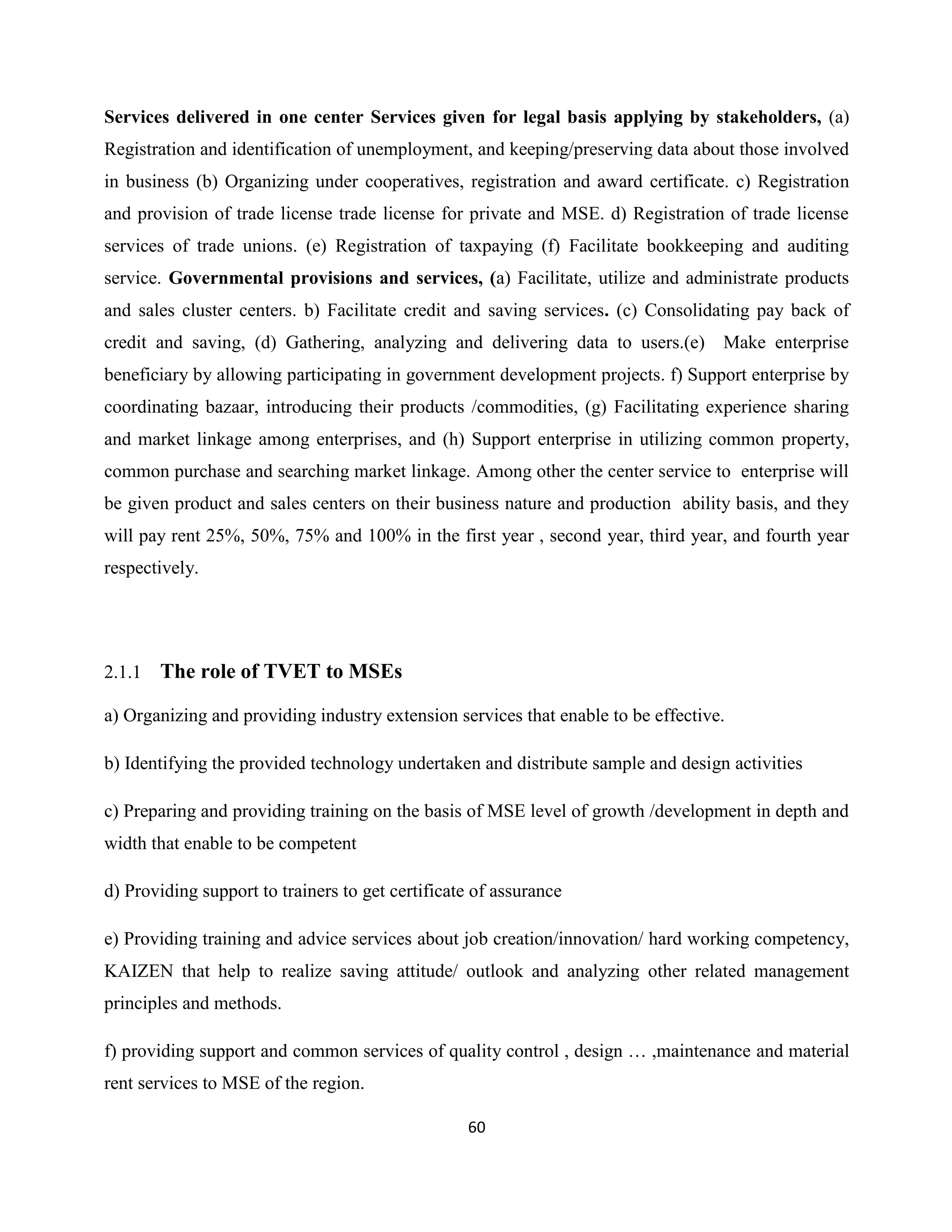 60
Services delivered in one center Services given for legal basis applying by stakeholders, (a)
Registration and identification of unemployment, and keeping/preserving data about those involved
in business (b) Organizing under cooperatives, registration and award certificate. c) Registration
and provision of trade license trade license for private and MSE. d) Registration of trade license
services of trade unions. (e) Registration of taxpaying (f) Facilitate bookkeeping and auditing
service. Governmental provisions and services, (a) Facilitate, utilize and administrate products
and sales cluster centers. b) Facilitate credit and saving services. (c) Consolidating pay back of
credit and saving, (d) Gathering, analyzing and delivering data to users.(e) Make enterprise
beneficiary by allowing participating in government development projects. f) Support enterprise by
coordinating bazaar, introducing their products /commodities, (g) Facilitating experience sharing
and market linkage among enterprises, and (h) Support enterprise in utilizing common property,
common purchase and searching market linkage. Among other the center service to enterprise will
be given product and sales centers on their business nature and production ability basis, and they
will pay rent 25%, 50%, 75% and 100% in the first year , second year, third year, and fourth year
respectively.
2.1.1 The role of TVET to MSEs
a) Organizing and providing industry extension services that enable to be effective.
b) Identifying the provided technology undertaken and distribute sample and design activities
c) Preparing and providing training on the basis of MSE level of growth /development in depth and
width that enable to be competent
d) Providing support to trainers to get certificate of assurance
e) Providing training and advice services about job creation/innovation/ hard working competency,
KAIZEN that help to realize saving attitude/ outlook and analyzing other related management
principles and methods.
f) providing support and common services of quality control , design … ,maintenance and material
rent services to MSE of the region.
 