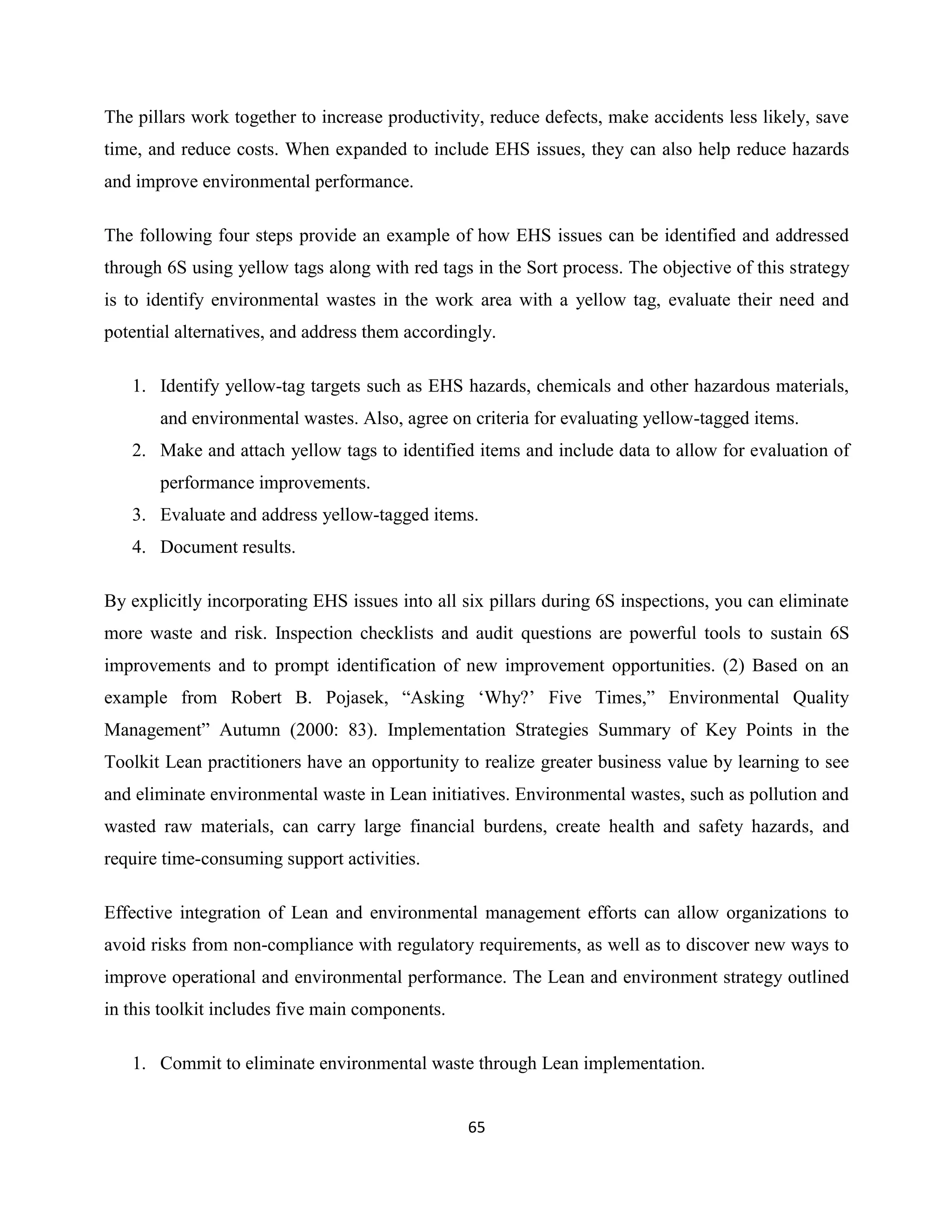 65
The pillars work together to increase productivity, reduce defects, make accidents less likely, save
time, and reduce costs. When expanded to include EHS issues, they can also help reduce hazards
and improve environmental performance.
The following four steps provide an example of how EHS issues can be identified and addressed
through 6S using yellow tags along with red tags in the Sort process. The objective of this strategy
is to identify environmental wastes in the work area with a yellow tag, evaluate their need and
potential alternatives, and address them accordingly.
1. Identify yellow-tag targets such as EHS hazards, chemicals and other hazardous materials,
and environmental wastes. Also, agree on criteria for evaluating yellow-tagged items.
2. Make and attach yellow tags to identified items and include data to allow for evaluation of
performance improvements.
3. Evaluate and address yellow-tagged items.
4. Document results.
By explicitly incorporating EHS issues into all six pillars during 6S inspections, you can eliminate
more waste and risk. Inspection checklists and audit questions are powerful tools to sustain 6S
improvements and to prompt identification of new improvement opportunities. (2) Based on an
example from Robert B. Pojasek, “Asking ‘Why?’ Five Times,” Environmental Quality
Management” Autumn (2000: 83). Implementation Strategies Summary of Key Points in the
Toolkit Lean practitioners have an opportunity to realize greater business value by learning to see
and eliminate environmental waste in Lean initiatives. Environmental wastes, such as pollution and
wasted raw materials, can carry large financial burdens, create health and safety hazards, and
require time-consuming support activities.
Effective integration of Lean and environmental management efforts can allow organizations to
avoid risks from non-compliance with regulatory requirements, as well as to discover new ways to
improve operational and environmental performance. The Lean and environment strategy outlined
in this toolkit includes five main components.
1. Commit to eliminate environmental waste through Lean implementation.
 
