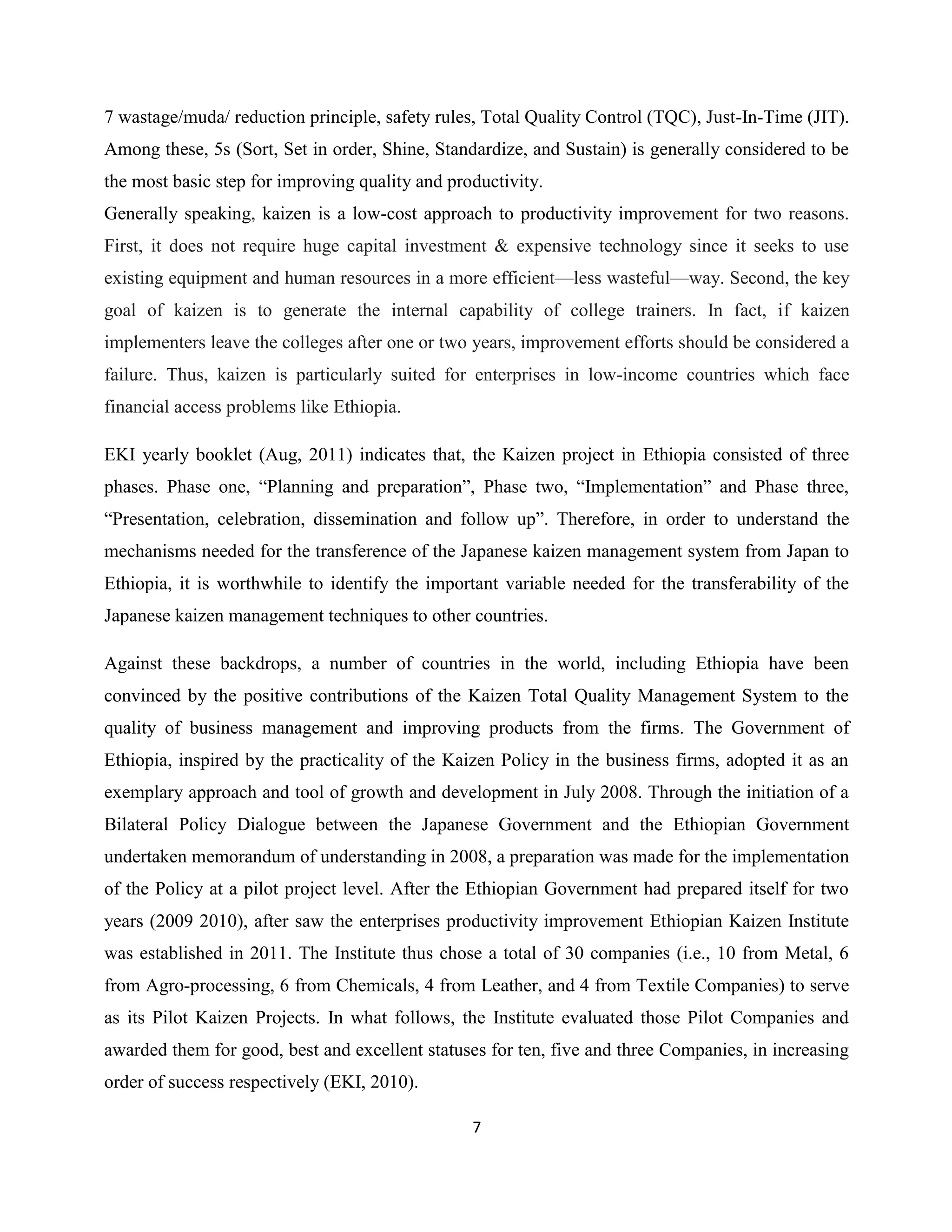 7
7 wastage/muda/ reduction principle, safety rules, Total Quality Control (TQC), Just-In-Time (JIT).
Among these, 5s (Sort, Set in order, Shine, Standardize, and Sustain) is generally considered to be
the most basic step for improving quality and productivity.
Generally speaking, kaizen is a low-cost approach to productivity improvement for two reasons.
First, it does not require huge capital investment & expensive technology since it seeks to use
existing equipment and human resources in a more efficient—less wasteful—way. Second, the key
goal of kaizen is to generate the internal capability of college trainers. In fact, if kaizen
implementers leave the colleges after one or two years, improvement efforts should be considered a
failure. Thus, kaizen is particularly suited for enterprises in low-income countries which face
financial access problems like Ethiopia.
EKI yearly booklet (Aug, 2011) indicates that, the Kaizen project in Ethiopia consisted of three
phases. Phase one, “Planning and preparation”, Phase two, “Implementation” and Phase three,
“Presentation, celebration, dissemination and follow up”. Therefore, in order to understand the
mechanisms needed for the transference of the Japanese kaizen management system from Japan to
Ethiopia, it is worthwhile to identify the important variable needed for the transferability of the
Japanese kaizen management techniques to other countries.
Against these backdrops, a number of countries in the world, including Ethiopia have been
convinced by the positive contributions of the Kaizen Total Quality Management System to the
quality of business management and improving products from the firms. The Government of
Ethiopia, inspired by the practicality of the Kaizen Policy in the business firms, adopted it as an
exemplary approach and tool of growth and development in July 2008. Through the initiation of a
Bilateral Policy Dialogue between the Japanese Government and the Ethiopian Government
undertaken memorandum of understanding in 2008, a preparation was made for the implementation
of the Policy at a pilot project level. After the Ethiopian Government had prepared itself for two
years (2009 2010), after saw the enterprises productivity improvement Ethiopian Kaizen Institute
was established in 2011. The Institute thus chose a total of 30 companies (i.e., 10 from Metal, 6
from Agro-processing, 6 from Chemicals, 4 from Leather, and 4 from Textile Companies) to serve
as its Pilot Kaizen Projects. In what follows, the Institute evaluated those Pilot Companies and
awarded them for good, best and excellent statuses for ten, five and three Companies, in increasing
order of success respectively (EKI, 2010).
 