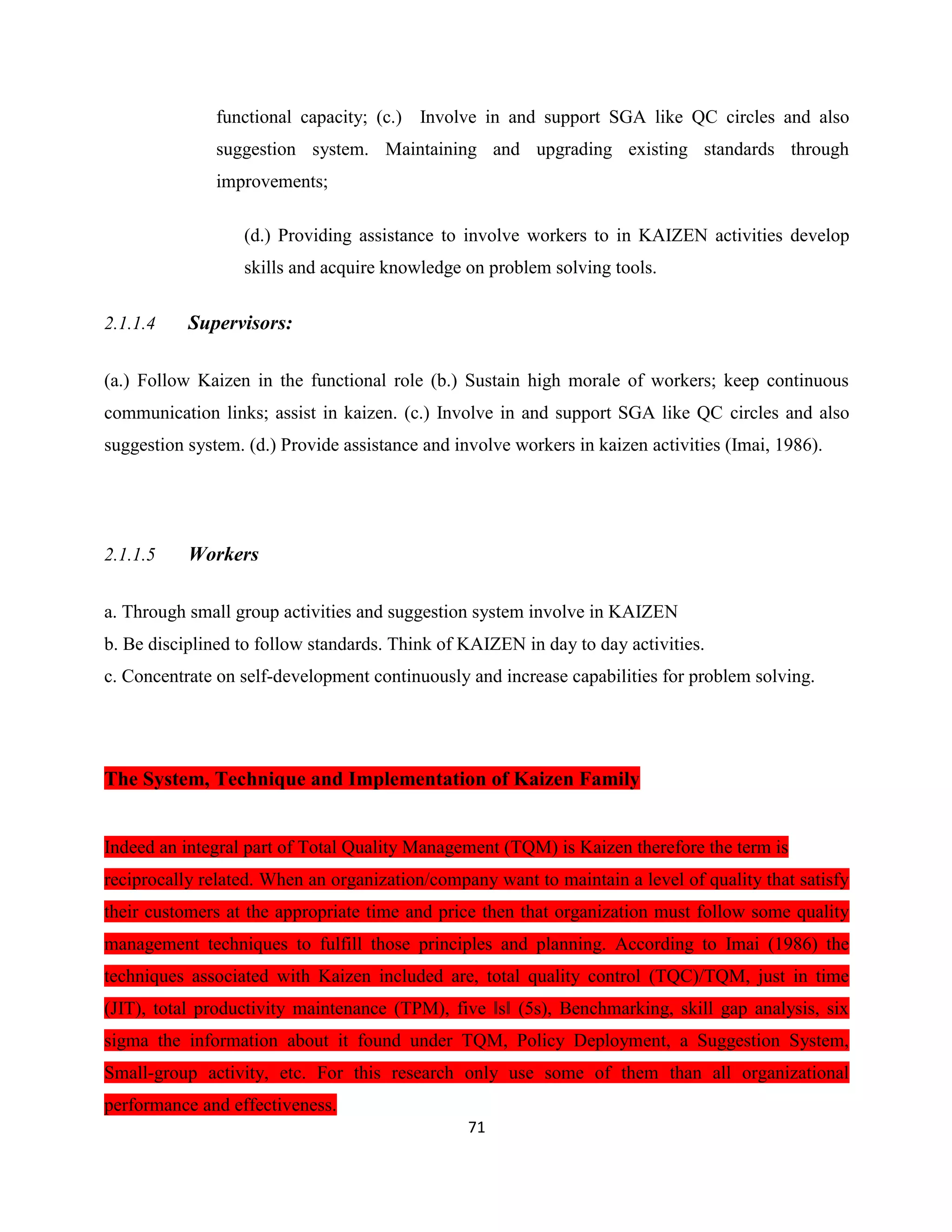 71
functional capacity; (c.) Involve in and support SGA like QC circles and also
suggestion system. Maintaining and upgrading existing standards through
improvements;
(d.) Providing assistance to involve workers to in KAIZEN activities develop
skills and acquire knowledge on problem solving tools.
2.1.1.4 Supervisors:
(a.) Follow Kaizen in the functional role (b.) Sustain high morale of workers; keep continuous
communication links; assist in kaizen. (c.) Involve in and support SGA like QC circles and also
suggestion system. (d.) Provide assistance and involve workers in kaizen activities (Imai, 1986).
2.1.1.5 Workers
a. Through small group activities and suggestion system involve in KAIZEN
b. Be disciplined to follow standards. Think of KAIZEN in day to day activities.
c. Concentrate on self-development continuously and increase capabilities for problem solving.
The System, Technique and Implementation of Kaizen Family
Indeed an integral part of Total Quality Management (TQM) is Kaizen therefore the term is
reciprocally related. When an organization/company want to maintain a level of quality that satisfy
their customers at the appropriate time and price then that organization must follow some quality
management techniques to fulfill those principles and planning. According to Imai (1986) the
techniques associated with Kaizen included are, total quality control (TQC)/TQM, just in time
(JIT), total productivity maintenance (TPM), five ‖s‖ (5s), Benchmarking, skill gap analysis, six
sigma the information about it found under TQM, Policy Deployment, a Suggestion System,
Small-group activity, etc. For this research only use some of them than all organizational
performance and effectiveness.
 