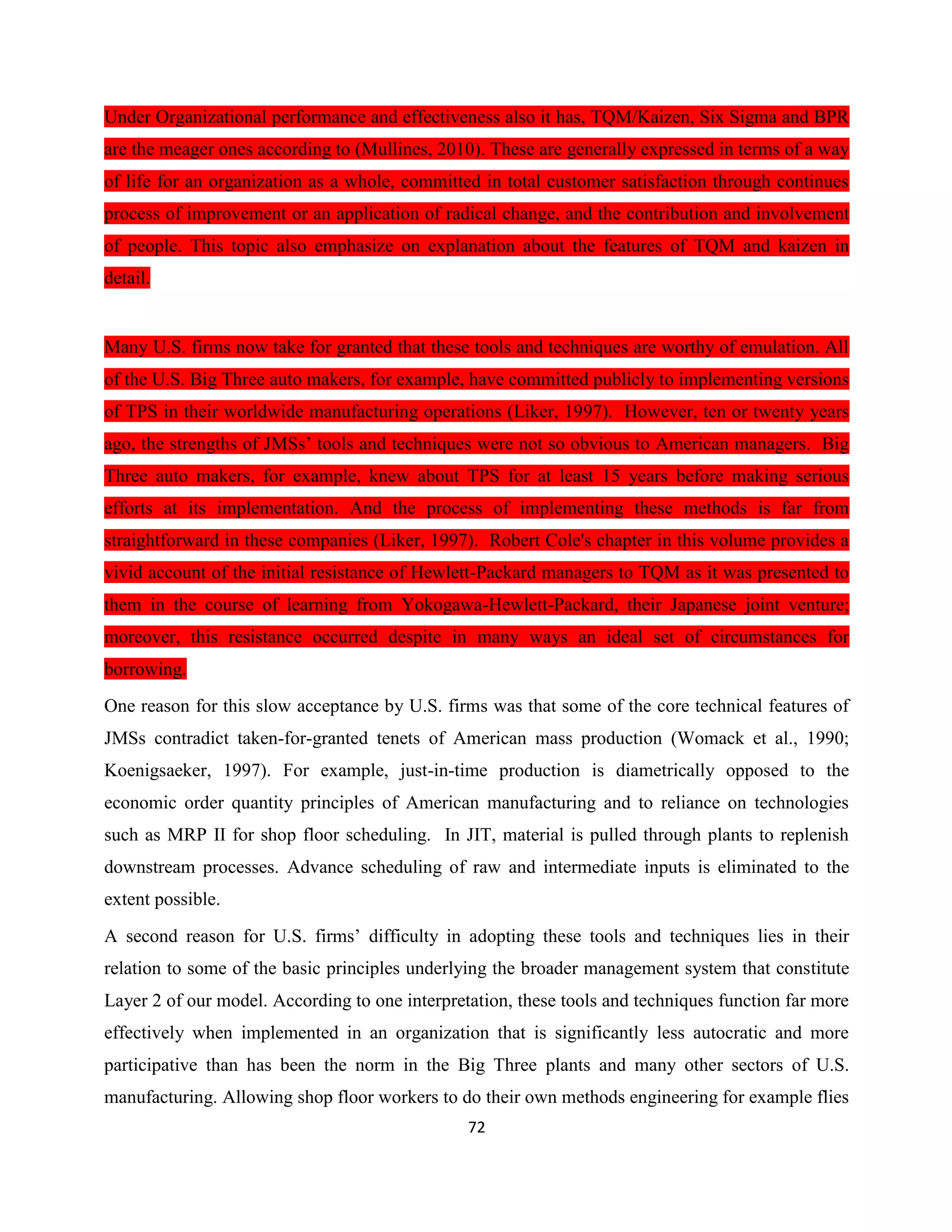 72
Under Organizational performance and effectiveness also it has, TQM/Kaizen, Six Sigma and BPR
are the meager ones according to (Mullines, 2010). These are generally expressed in terms of a way
of life for an organization as a whole, committed in total customer satisfaction through continues
process of improvement or an application of radical change, and the contribution and involvement
of people. This topic also emphasize on explanation about the features of TQM and kaizen in
detail.
Many U.S. firms now take for granted that these tools and techniques are worthy of emulation. All
of the U.S. Big Three auto makers, for example, have committed publicly to implementing versions
of TPS in their worldwide manufacturing operations (Liker, 1997). However, ten or twenty years
ago, the strengths of JMSs’ tools and techniques were not so obvious to American managers. Big
Three auto makers, for example, knew about TPS for at least 15 years before making serious
efforts at its implementation. And the process of implementing these methods is far from
straightforward in these companies (Liker, 1997). Robert Cole's chapter in this volume provides a
vivid account of the initial resistance of Hewlett-Packard managers to TQM as it was presented to
them in the course of learning from Yokogawa-Hewlett-Packard, their Japanese joint venture;
moreover, this resistance occurred despite in many ways an ideal set of circumstances for
borrowing.
One reason for this slow acceptance by U.S. firms was that some of the core technical features of
JMSs contradict taken-for-granted tenets of American mass production (Womack et al., 1990;
Koenigsaeker, 1997). For example, just-in-time production is diametrically opposed to the
economic order quantity principles of American manufacturing and to reliance on technologies
such as MRP II for shop floor scheduling. In JIT, material is pulled through plants to replenish
downstream processes. Advance scheduling of raw and intermediate inputs is eliminated to the
extent possible.
A second reason for U.S. firms’ difficulty in adopting these tools and techniques lies in their
relation to some of the basic principles underlying the broader management system that constitute
Layer 2 of our model. According to one interpretation, these tools and techniques function far more
effectively when implemented in an organization that is significantly less autocratic and more
participative than has been the norm in the Big Three plants and many other sectors of U.S.
manufacturing. Allowing shop floor workers to do their own methods engineering for example flies
 