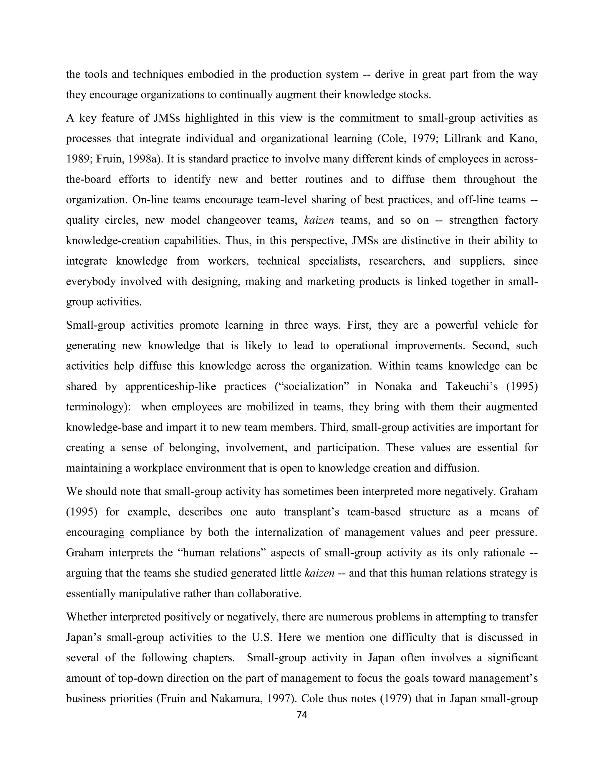 74
the tools and techniques embodied in the production system -- derive in great part from the way
they encourage organizations to continually augment their knowledge stocks.
A key feature of JMSs highlighted in this view is the commitment to small-group activities as
processes that integrate individual and organizational learning (Cole, 1979; Lillrank and Kano,
1989; Fruin, 1998a). It is standard practice to involve many different kinds of employees in across-
the-board efforts to identify new and better routines and to diffuse them throughout the
organization. On-line teams encourage team-level sharing of best practices, and off-line teams --
quality circles, new model changeover teams, kaizen teams, and so on -- strengthen factory
knowledge-creation capabilities. Thus, in this perspective, JMSs are distinctive in their ability to
integrate knowledge from workers, technical specialists, researchers, and suppliers, since
everybody involved with designing, making and marketing products is linked together in small-
group activities.
Small-group activities promote learning in three ways. First, they are a powerful vehicle for
generating new knowledge that is likely to lead to operational improvements. Second, such
activities help diffuse this knowledge across the organization. Within teams knowledge can be
shared by apprenticeship-like practices (“socialization” in Nonaka and Takeuchi’s (1995)
terminology): when employees are mobilized in teams, they bring with them their augmented
knowledge-base and impart it to new team members. Third, small-group activities are important for
creating a sense of belonging, involvement, and participation. These values are essential for
maintaining a workplace environment that is open to knowledge creation and diffusion.
We should note that small-group activity has sometimes been interpreted more negatively. Graham
(1995) for example, describes one auto transplant’s team-based structure as a means of
encouraging compliance by both the internalization of management values and peer pressure.
Graham interprets the “human relations” aspects of small-group activity as its only rationale --
arguing that the teams she studied generated little kaizen -- and that this human relations strategy is
essentially manipulative rather than collaborative.
Whether interpreted positively or negatively, there are numerous problems in attempting to transfer
Japan’s small-group activities to the U.S. Here we mention one difficulty that is discussed in
several of the following chapters. Small-group activity in Japan often involves a significant
amount of top-down direction on the part of management to focus the goals toward management’s
business priorities (Fruin and Nakamura, 1997). Cole thus notes (1979) that in Japan small-group
 