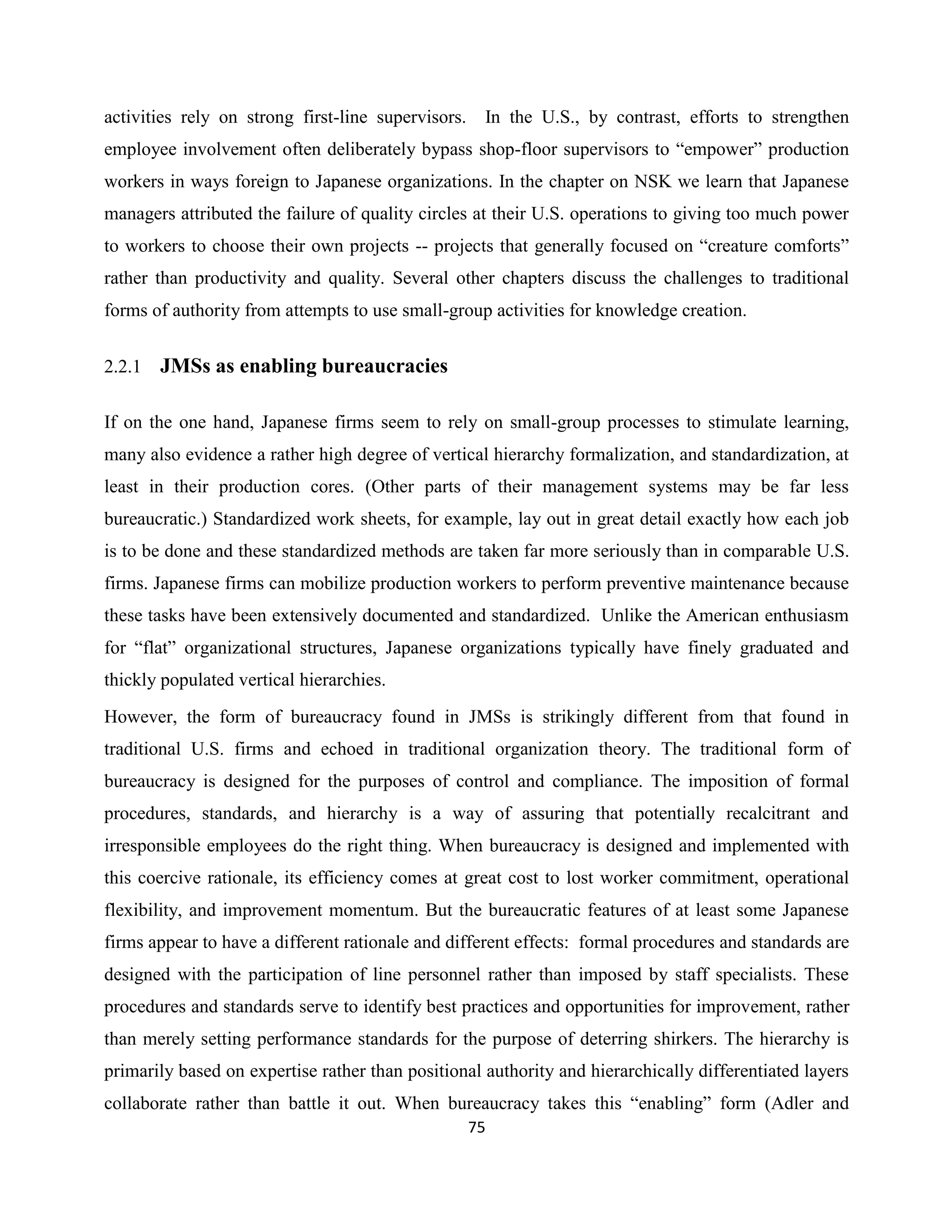 75
activities rely on strong first-line supervisors. In the U.S., by contrast, efforts to strengthen
employee involvement often deliberately bypass shop-floor supervisors to “empower” production
workers in ways foreign to Japanese organizations. In the chapter on NSK we learn that Japanese
managers attributed the failure of quality circles at their U.S. operations to giving too much power
to workers to choose their own projects -- projects that generally focused on “creature comforts”
rather than productivity and quality. Several other chapters discuss the challenges to traditional
forms of authority from attempts to use small-group activities for knowledge creation.
2.2.1 JMSs as enabling bureaucracies
If on the one hand, Japanese firms seem to rely on small-group processes to stimulate learning,
many also evidence a rather high degree of vertical hierarchy formalization, and standardization, at
least in their production cores. (Other parts of their management systems may be far less
bureaucratic.) Standardized work sheets, for example, lay out in great detail exactly how each job
is to be done and these standardized methods are taken far more seriously than in comparable U.S.
firms. Japanese firms can mobilize production workers to perform preventive maintenance because
these tasks have been extensively documented and standardized. Unlike the American enthusiasm
for “flat” organizational structures, Japanese organizations typically have finely graduated and
thickly populated vertical hierarchies.
However, the form of bureaucracy found in JMSs is strikingly different from that found in
traditional U.S. firms and echoed in traditional organization theory. The traditional form of
bureaucracy is designed for the purposes of control and compliance. The imposition of formal
procedures, standards, and hierarchy is a way of assuring that potentially recalcitrant and
irresponsible employees do the right thing. When bureaucracy is designed and implemented with
this coercive rationale, its efficiency comes at great cost to lost worker commitment, operational
flexibility, and improvement momentum. But the bureaucratic features of at least some Japanese
firms appear to have a different rationale and different effects: formal procedures and standards are
designed with the participation of line personnel rather than imposed by staff specialists. These
procedures and standards serve to identify best practices and opportunities for improvement, rather
than merely setting performance standards for the purpose of deterring shirkers. The hierarchy is
primarily based on expertise rather than positional authority and hierarchically differentiated layers
collaborate rather than battle it out. When bureaucracy takes this “enabling” form (Adler and
 
