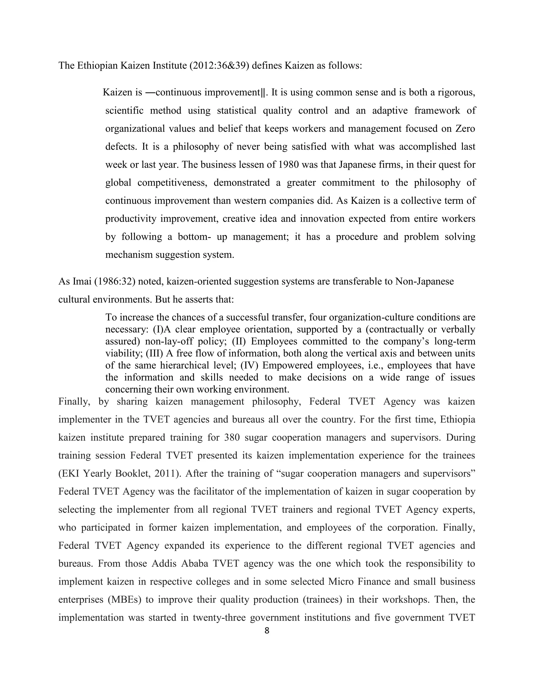 8
The Ethiopian Kaizen Institute (2012:36&39) defines Kaizen as follows:
Kaizen is ―continuous improvement‖. It is using common sense and is both a rigorous,
scientific method using statistical quality control and an adaptive framework of
organizational values and belief that keeps workers and management focused on Zero
defects. It is a philosophy of never being satisfied with what was accomplished last
week or last year. The business lessen of 1980 was that Japanese firms, in their quest for
global competitiveness, demonstrated a greater commitment to the philosophy of
continuous improvement than western companies did. As Kaizen is a collective term of
productivity improvement, creative idea and innovation expected from entire workers
by following a bottom- up management; it has a procedure and problem solving
mechanism suggestion system.
As Imai (1986:32) noted, kaizen-oriented suggestion systems are transferable to Non-Japanese
cultural environments. But he asserts that:
To increase the chances of a successful transfer, four organization-culture conditions are
necessary: (I)A clear employee orientation, supported by a (contractually or verbally
assured) non-lay-off policy; (II) Employees committed to the company’s long-term
viability; (III) A free flow of information, both along the vertical axis and between units
of the same hierarchical level; (IV) Empowered employees, i.e., employees that have
the information and skills needed to make decisions on a wide range of issues
concerning their own working environment.
Finally, by sharing kaizen management philosophy, Federal TVET Agency was kaizen
implementer in the TVET agencies and bureaus all over the country. For the first time, Ethiopia
kaizen institute prepared training for 380 sugar cooperation managers and supervisors. During
training session Federal TVET presented its kaizen implementation experience for the trainees
(EKI Yearly Booklet, 2011). After the training of “sugar cooperation managers and supervisors”
Federal TVET Agency was the facilitator of the implementation of kaizen in sugar cooperation by
selecting the implementer from all regional TVET trainers and regional TVET Agency experts,
who participated in former kaizen implementation, and employees of the corporation. Finally,
Federal TVET Agency expanded its experience to the different regional TVET agencies and
bureaus. From those Addis Ababa TVET agency was the one which took the responsibility to
implement kaizen in respective colleges and in some selected Micro Finance and small business
enterprises (MBEs) to improve their quality production (trainees) in their workshops. Then, the
implementation was started in twenty-three government institutions and five government TVET
 