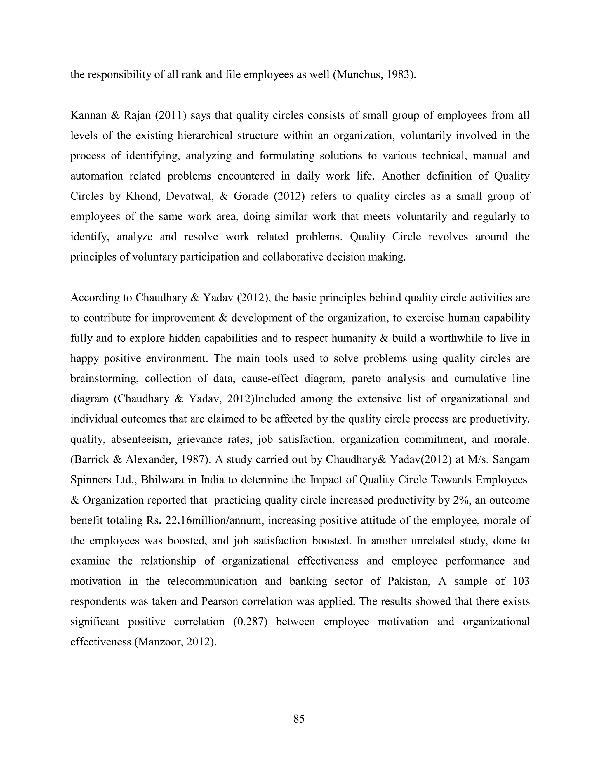 85
the responsibility of all rank and file employees as well (Munchus, 1983).
Kannan & Rajan (2011) says that quality circles consists of small group of employees from all
levels of the existing hierarchical structure within an organization, voluntarily involved in the
process of identifying, analyzing and formulating solutions to various technical, manual and
automation related problems encountered in daily work life. Another definition of Quality
Circles by Khond, Devatwal, & Gorade (2012) refers to quality circles as a small group of
employees of the same work area, doing similar work that meets voluntarily and regularly to
identify, analyze and resolve work related problems. Quality Circle revolves around the
principles of voluntary participation and collaborative decision making.
According to Chaudhary & Yadav (2012), the basic principles behind quality circle activities are
to contribute for improvement & development of the organization, to exercise human capability
fully and to explore hidden capabilities and to respect humanity & build a worthwhile to live in
happy positive environment. The main tools used to solve problems using quality circles are
brainstorming, collection of data, cause-effect diagram, pareto analysis and cumulative line
diagram (Chaudhary & Yadav, 2012)Included among the extensive list of organizational and
individual outcomes that are claimed to be affected by the quality circle process are productivity,
quality, absenteeism, grievance rates, job satisfaction, organization commitment, and morale.
(Barrick & Alexander, 1987). A study carried out by Chaudhary& Yadav(2012) at M/s. Sangam
Spinners Ltd., Bhilwara in India to determine the Impact of Quality Circle Towards Employees
& Organization reported that practicing quality circle increased productivity by 2%, an outcome
benefit totaling Rs. 22.16million/annum, increasing positive attitude of the employee, morale of
the employees was boosted, and job satisfaction boosted. In another unrelated study, done to
examine the relationship of organizational effectiveness and employee performance and
motivation in the telecommunication and banking sector of Pakistan, A sample of 103
respondents was taken and Pearson correlation was applied. The results showed that there exists
significant positive correlation (0.287) between employee motivation and organizational
effectiveness (Manzoor, 2012).
 