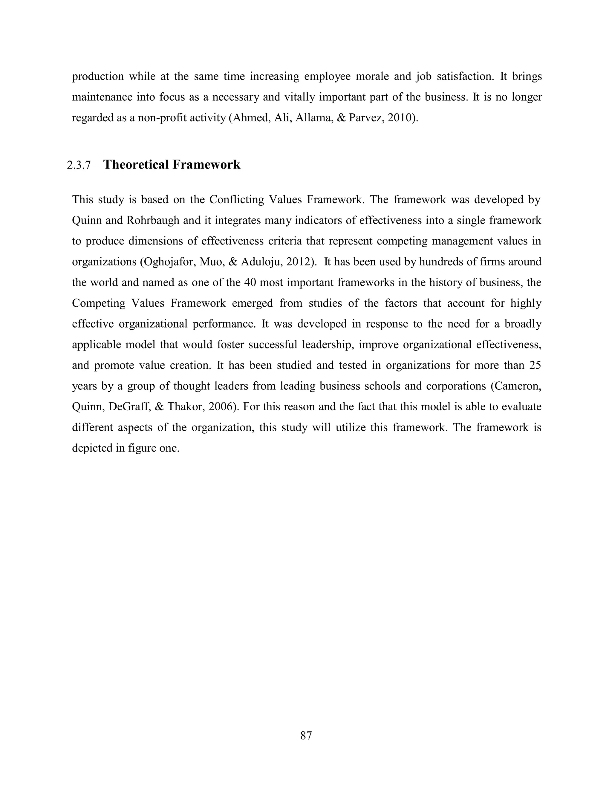 87
production while at the same time increasing employee morale and job satisfaction. It brings
maintenance into focus as a necessary and vitally important part of the business. It is no longer
regarded as a non-profit activity (Ahmed, Ali, Allama, & Parvez, 2010).
2.3.7 Theoretical Framework
This study is based on the Conflicting Values Framework. The framework was developed by
Quinn and Rohrbaugh and it integrates many indicators of effectiveness into a single framework
to produce dimensions of effectiveness criteria that represent competing management values in
organizations (Oghojafor, Muo, & Aduloju, 2012). It has been used by hundreds of firms around
the world and named as one of the 40 most important frameworks in the history of business, the
Competing Values Framework emerged from studies of the factors that account for highly
effective organizational performance. It was developed in response to the need for a broadly
applicable model that would foster successful leadership, improve organizational effectiveness,
and promote value creation. It has been studied and tested in organizations for more than 25
years by a group of thought leaders from leading business schools and corporations (Cameron,
Quinn, DeGraff, & Thakor, 2006). For this reason and the fact that this model is able to evaluate
different aspects of the organization, this study will utilize this framework. The framework is
depicted in figure one.
 