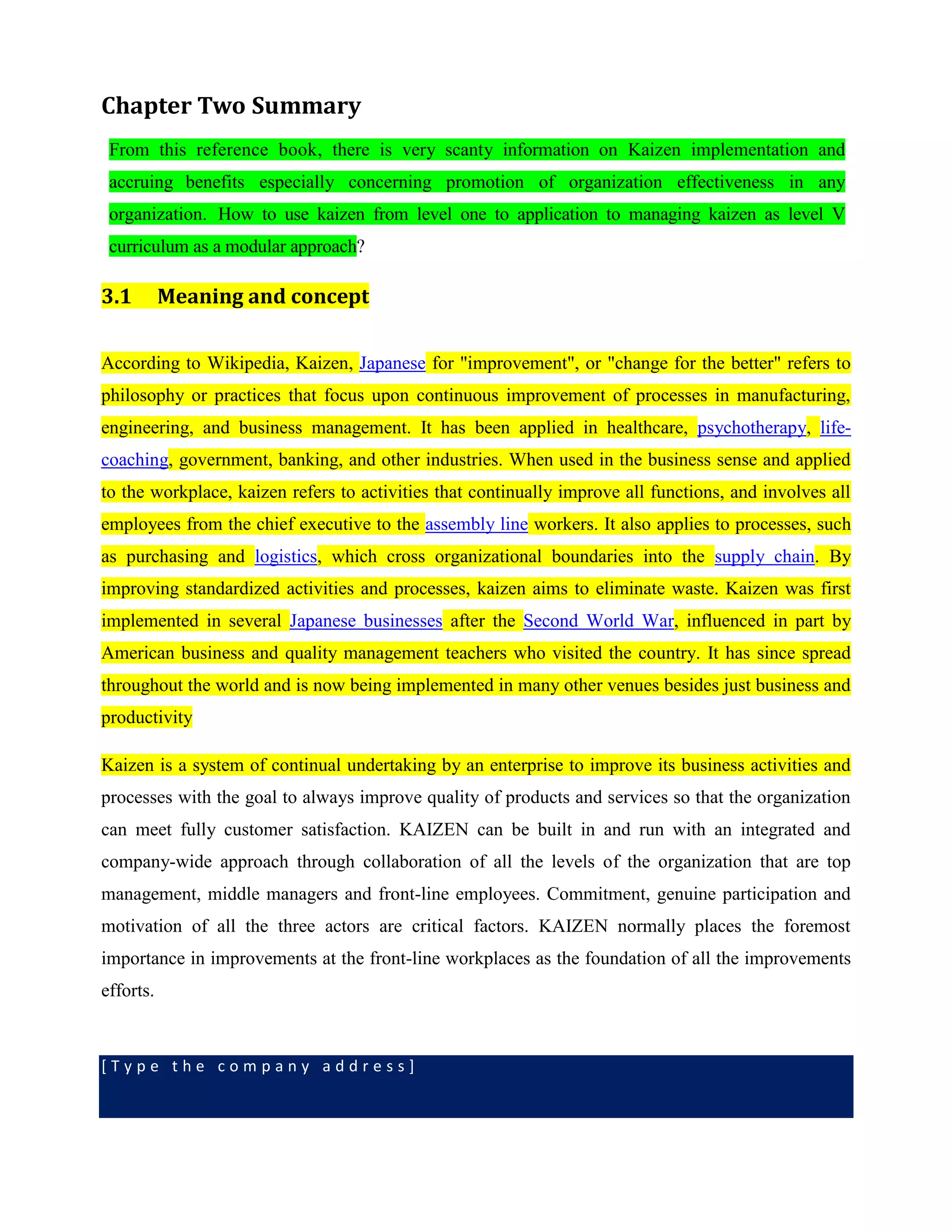 [ T y p e t h e c o m p a n y a d d r e s s ]
Chapter Two Summary
From this reference book, there is very scanty information on Kaizen implementation and
accruing benefits especially concerning promotion of organization effectiveness in any
organization. How to use kaizen from level one to application to managing kaizen as level V
curriculum as a modular approach?
3.1 Meaning and concept
According to Wikipedia, Kaizen, Japanese for "improvement", or "change for the better" refers to
philosophy or practices that focus upon continuous improvement of processes in manufacturing,
engineering, and business management. It has been applied in healthcare, psychotherapy, life-
coaching, government, banking, and other industries. When used in the business sense and applied
to the workplace, kaizen refers to activities that continually improve all functions, and involves all
employees from the chief executive to the assembly line workers. It also applies to processes, such
as purchasing and logistics, which cross organizational boundaries into the supply chain. By
improving standardized activities and processes, kaizen aims to eliminate waste. Kaizen was first
implemented in several Japanese businesses after the Second World War, influenced in part by
American business and quality management teachers who visited the country. It has since spread
throughout the world and is now being implemented in many other venues besides just business and
productivity
Kaizen is a system of continual undertaking by an enterprise to improve its business activities and
processes with the goal to always improve quality of products and services so that the organization
can meet fully customer satisfaction. KAIZEN can be built in and run with an integrated and
company-wide approach through collaboration of all the levels of the organization that are top
management, middle managers and front-line employees. Commitment, genuine participation and
motivation of all the three actors are critical factors. KAIZEN normally places the foremost
importance in improvements at the front-line workplaces as the foundation of all the improvements
efforts.
 