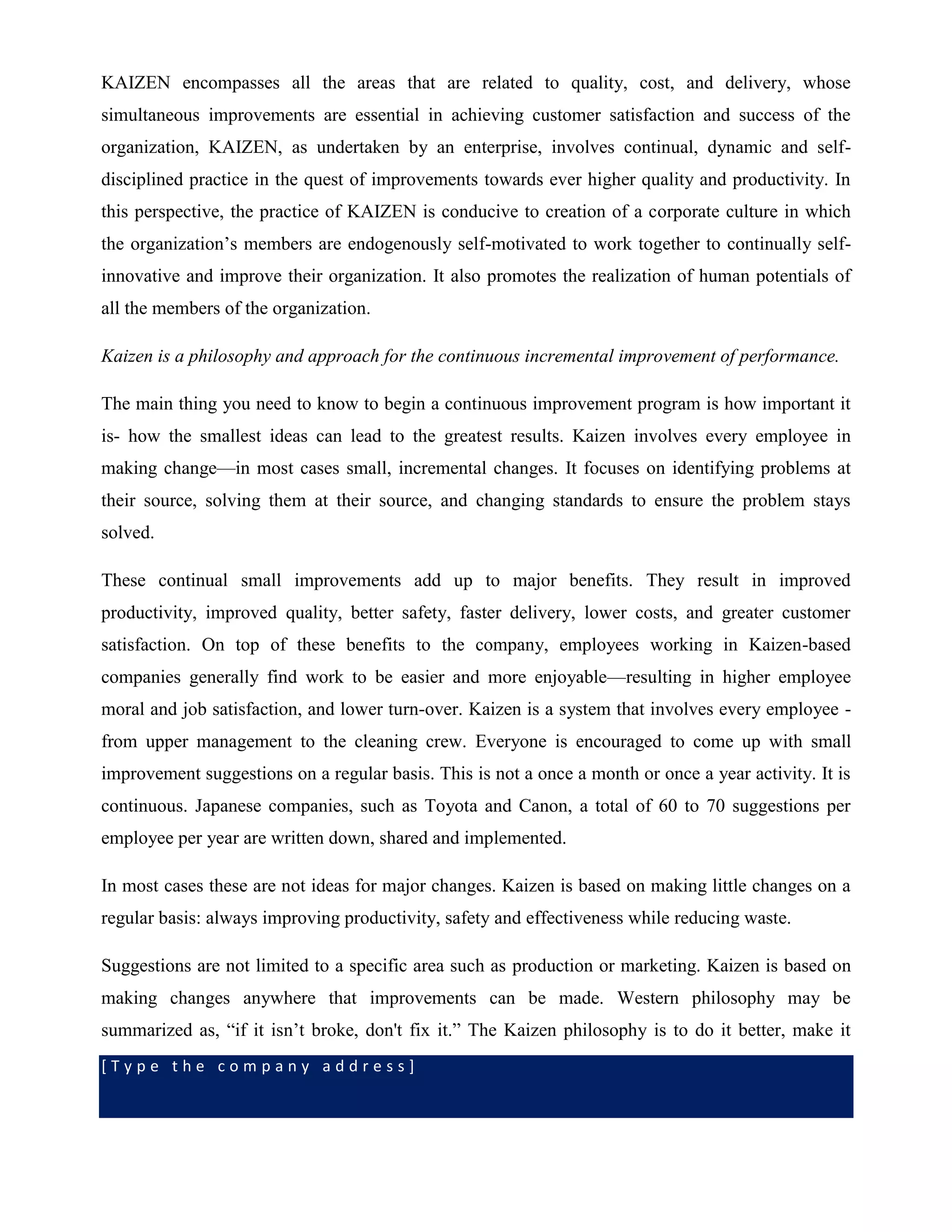 [ T y p e t h e c o m p a n y a d d r e s s ]
KAIZEN encompasses all the areas that are related to quality, cost, and delivery, whose
simultaneous improvements are essential in achieving customer satisfaction and success of the
organization, KAIZEN, as undertaken by an enterprise, involves continual, dynamic and self-
disciplined practice in the quest of improvements towards ever higher quality and productivity. In
this perspective, the practice of KAIZEN is conducive to creation of a corporate culture in which
the organization’s members are endogenously self-motivated to work together to continually self-
innovative and improve their organization. It also promotes the realization of human potentials of
all the members of the organization.
Kaizen is a philosophy and approach for the continuous incremental improvement of performance.
The main thing you need to know to begin a continuous improvement program is how important it
is- how the smallest ideas can lead to the greatest results. Kaizen involves every employee in
making change—in most cases small, incremental changes. It focuses on identifying problems at
their source, solving them at their source, and changing standards to ensure the problem stays
solved.
These continual small improvements add up to major benefits. They result in improved
productivity, improved quality, better safety, faster delivery, lower costs, and greater customer
satisfaction. On top of these benefits to the company, employees working in Kaizen-based
companies generally find work to be easier and more enjoyable—resulting in higher employee
moral and job satisfaction, and lower turn-over. Kaizen is a system that involves every employee -
from upper management to the cleaning crew. Everyone is encouraged to come up with small
improvement suggestions on a regular basis. This is not a once a month or once a year activity. It is
continuous. Japanese companies, such as Toyota and Canon, a total of 60 to 70 suggestions per
employee per year are written down, shared and implemented.
In most cases these are not ideas for major changes. Kaizen is based on making little changes on a
regular basis: always improving productivity, safety and effectiveness while reducing waste.
Suggestions are not limited to a specific area such as production or marketing. Kaizen is based on
making changes anywhere that improvements can be made. Western philosophy may be
summarized as, “if it isn’t broke, don't fix it.” The Kaizen philosophy is to do it better, make it
 