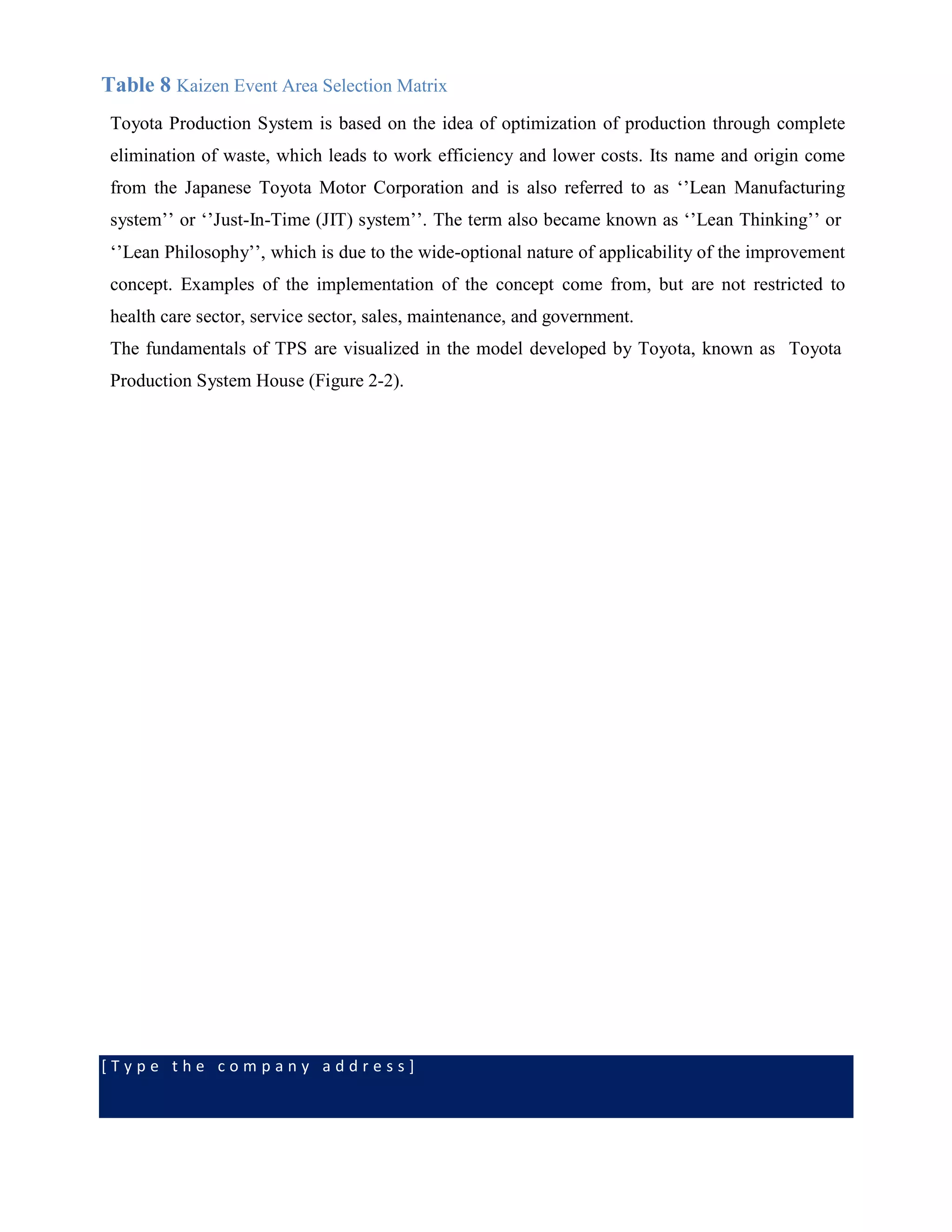 [ T y p e t h e c o m p a n y a d d r e s s ]
Table 8 Kaizen Event Area Selection Matrix
Toyota Production System is based on the idea of optimization of production through complete
elimination of waste, which leads to work efficiency and lower costs. Its name and origin come
from the Japanese Toyota Motor Corporation and is also referred to as ‘’Lean Manufacturing
system’’ or ‘’Just-In-Time (JIT) system’’. The term also became known as ‘’Lean Thinking’’ or
‘’Lean Philosophy’’, which is due to the wide-optional nature of applicability of the improvement
concept. Examples of the implementation of the concept come from, but are not restricted to
health care sector, service sector, sales, maintenance, and government.
The fundamentals of TPS are visualized in the model developed by Toyota, known as Toyota
Production System House (Figure 2-2).
 