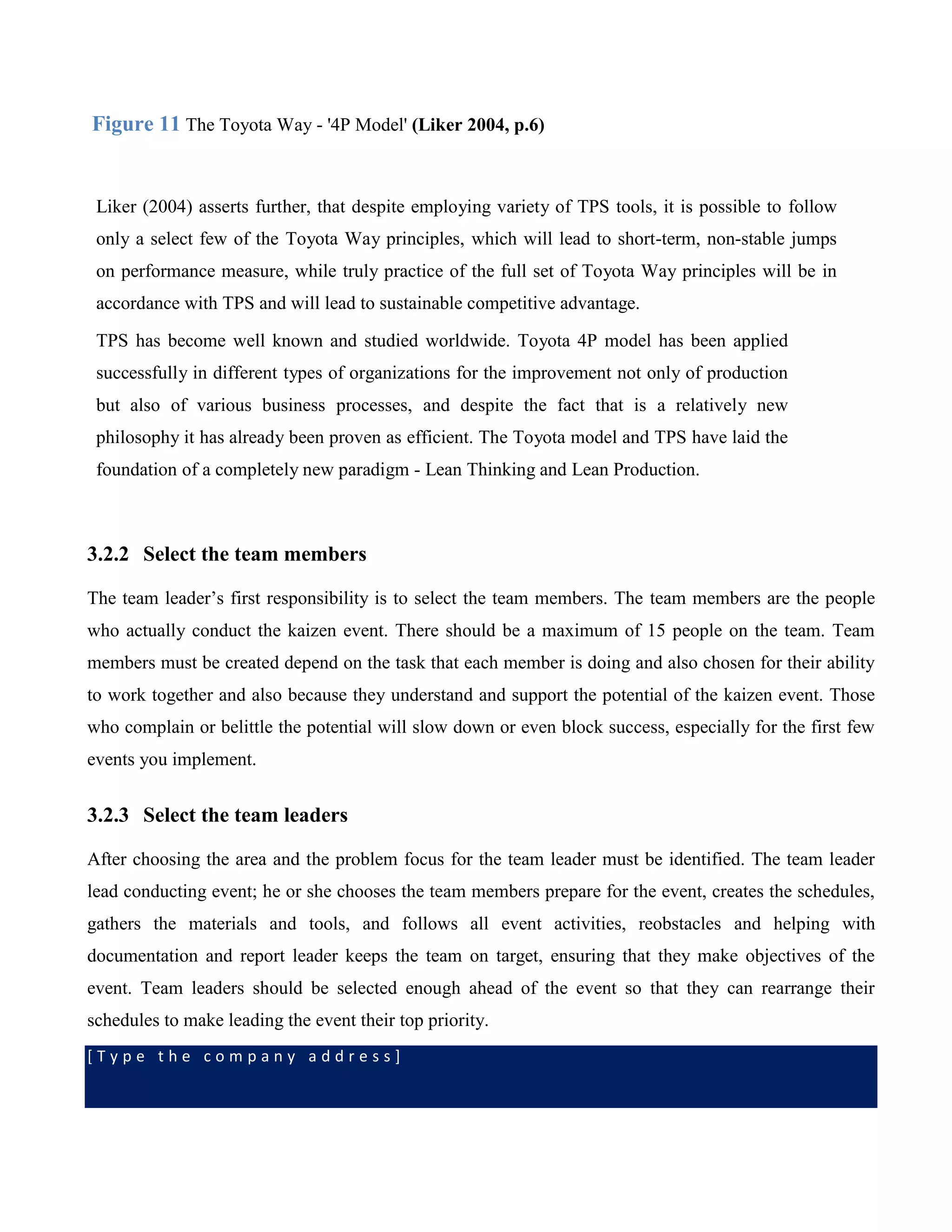 [ T y p e t h e c o m p a n y a d d r e s s ]
Figure 11 The Toyota Way - '4P Model' (Liker 2004, p.6)
Liker (2004) asserts further, that despite employing variety of TPS tools, it is possible to follow
only a select few of the Toyota Way principles, which will lead to short-term, non-stable jumps
on performance measure, while truly practice of the full set of Toyota Way principles will be in
accordance with TPS and will lead to sustainable competitive advantage.
TPS has become well known and studied worldwide. Toyota 4P model has been applied
successfully in different types of organizations for the improvement not only of production
but also of various business processes, and despite the fact that is a relatively new
philosophy it has already been proven as efficient. The Toyota model and TPS have laid the
foundation of a completely new paradigm - Lean Thinking and Lean Production.
3.2.2 Select the team members
The team leader’s first responsibility is to select the team members. The team members are the people
who actually conduct the kaizen event. There should be a maximum of 15 people on the team. Team
members must be created depend on the task that each member is doing and also chosen for their ability
to work together and also because they understand and support the potential of the kaizen event. Those
who complain or belittle the potential will slow down or even block success, especially for the first few
events you implement.
3.2.3 Select the team leaders
After choosing the area and the problem focus for the team leader must be identified. The team leader
lead conducting event; he or she chooses the team members prepare for the event, creates the schedules,
gathers the materials and tools, and follows all event activities, reobstacles and helping with
documentation and report leader keeps the team on target, ensuring that they make objectives of the
event. Team leaders should be selected enough ahead of the event so that they can rearrange their
schedules to make leading the event their top priority.
 