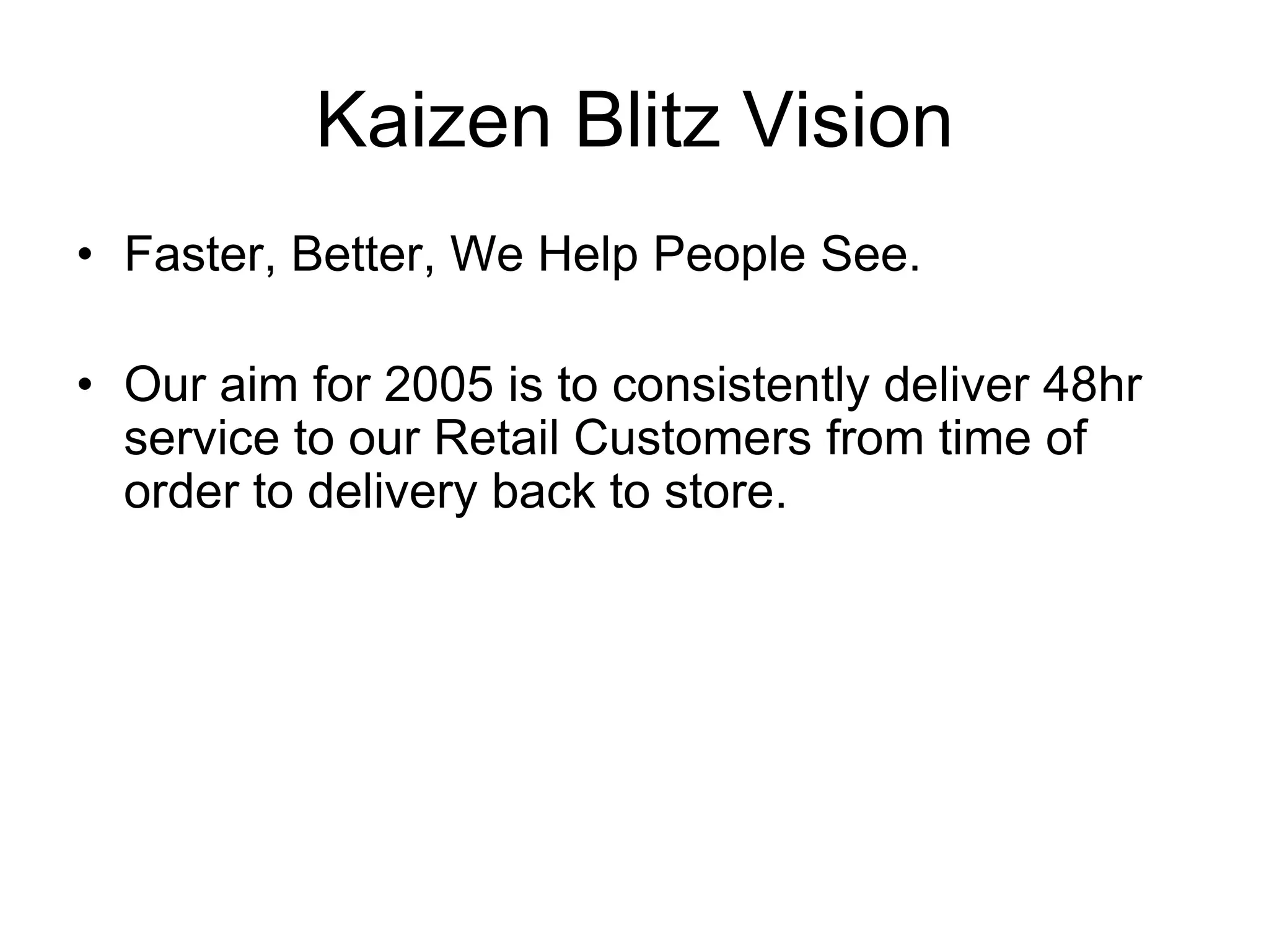 Kaizen Blitz Vision
Faster, Better, We Help People See.
Our aim for 2005 is to consistently deliver 48hr
service to our Retail Customers from time of
order to delivery back to store.
 