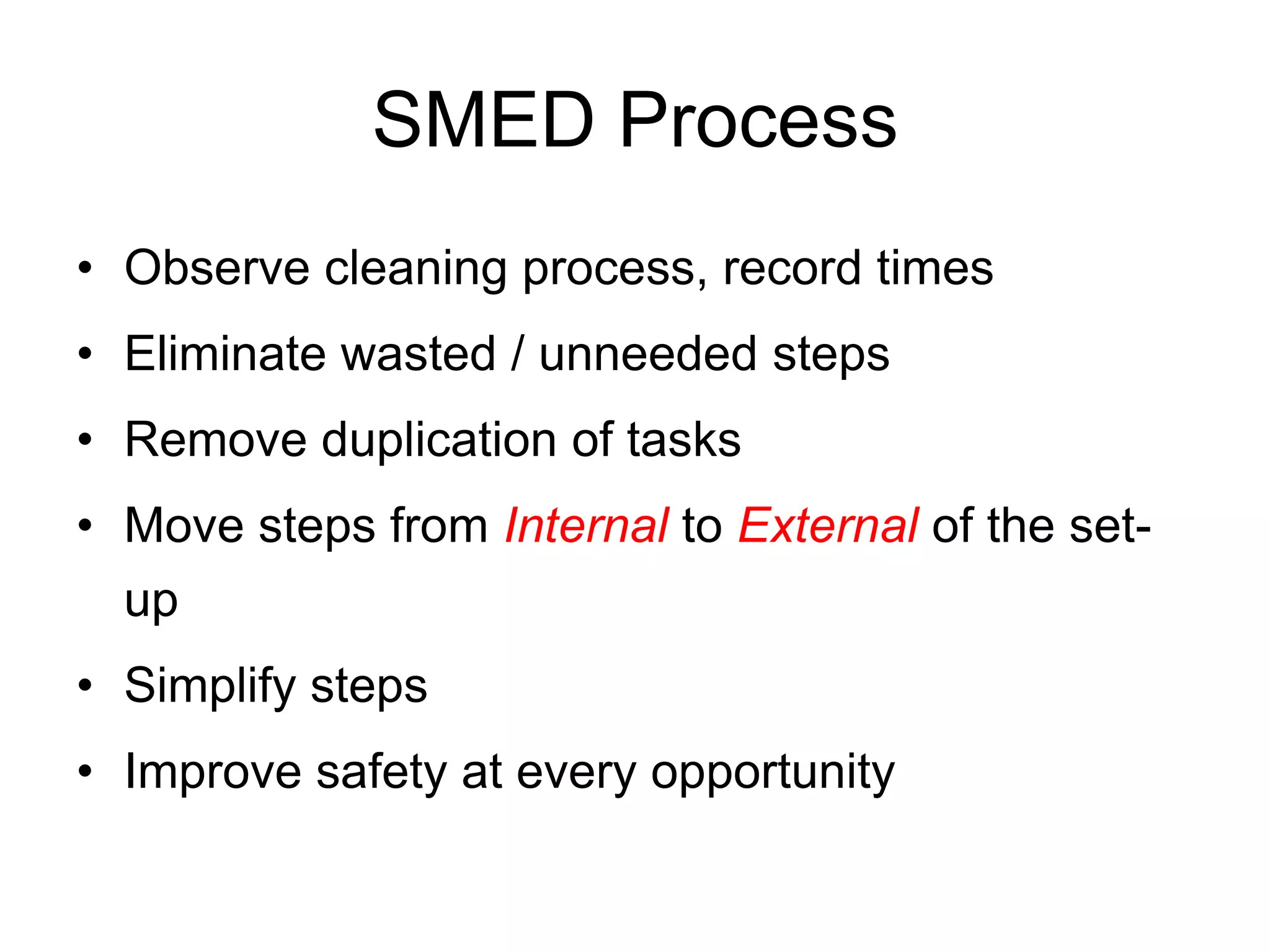 SMED Process
Observe cleaning process, record times
Eliminate wasted / unneeded steps
Remove duplication of tasks
Move steps from Internal to External of the set-
up
Simplify steps
Improve safety at every opportunity
 