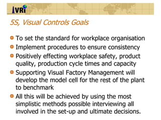 5S, Visual Controls Goals
To set the standard for workplace organisation
Implement procedures to ensure consistency
Positi...