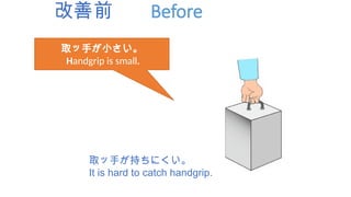 改善前 Before
取ッ手が小さい。
Handgrip is small.
取ッ手が持ちにくい。
It is hard to catch handgrip.
 