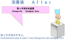 改善後 Ａｆｔｅｒ
取っ手が持ちやすい。
It will become easy to catch if we Change the into handgrip form
取っ手形状を変更
Change the handgrip form
 