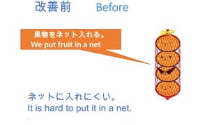 改善前 Before
果物をネット入れる。
We put fruit in a net
ネットに入れにくい。
It is hard to put it in a net.
.
 