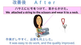 改善後 Ａｆｔｅｒ
作業がしやすく、品質も向上した。
It was easy to do work, and the quality improved.
ハサミにヒモをつけて、首からかけた。
We attached a string to the scissors and wear it to a neck.
 