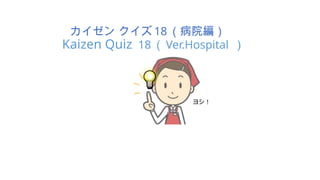 カイゼン クイズ 18 （病院編）
Kaizen Quiz 18 （ Ver.Hospital ）
ヨシ！
 