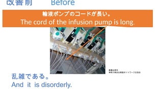改善前 Before
乱雑である。
And it is disorderly.
輸液ポンプのコードが長い。
The cord of the infusion pump is long.
画像出典先：
神奈川県安全推進ネットワーク交流会
 