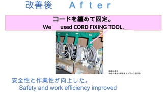 改善後 Ａｆｔｅｒ
安全性と作業性が向上した。
Safety and work efficiency improved
コードを纏めて固定。
We used CORD FIXING TOOL.
画像出典先：
神奈川県安全推進ネットワーク交流会
 