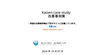Kaizen case study
改善事例集
2024 年 10 月 07 日
ク コンサルティング
クレイン テクノ コンサルティング
Ｃｒａｎｅ ｔｅｃｈｎｏ Ｃｏｎｓｕｌｔｉｎｇ．
＊詳細な改善事例集は下記のサイトに記載しています。
改善.net
https://kaizen1.net/
 