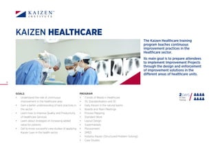12
KAIZEN HEALTHCARE
PROGRAM
•	 7 kinds of Waste in Healthcare
•	 5S, Standardisation and 3C
•	 Daily Kaizen in the natural teams
•	 Boards and Team Meetings
•	 Process Mapping
•	 Standard Work
•	 Layout Design
•	 Supermarkets
•	 Mizusumashi
•	 SMED
•	 Kobetsu Kaizen (Structured Problem Solving)
•	 Case Studies
GOALS
•	 Understand the role of continuous
improvement in the healthcare area
•	 Gain a better understanding of best practices in
the sector
•	 Learn how to improve Quality and Productivity
of Healthcare Services
•	 Learn about strategies of increasing added
value for patients
•	 Get to know successful case studies of applying
Kaizen Lean in the health sector
The Kaizen Healthcare training
program teaches continuous
improvement practices in the
Healthcare sector.
Its main goal is to prepare attendees
to implement Improvement Projects
through the design and enforcement
of improvement solutions in the
different areas of healthcare units.
2DAYS
In Class
Training
 