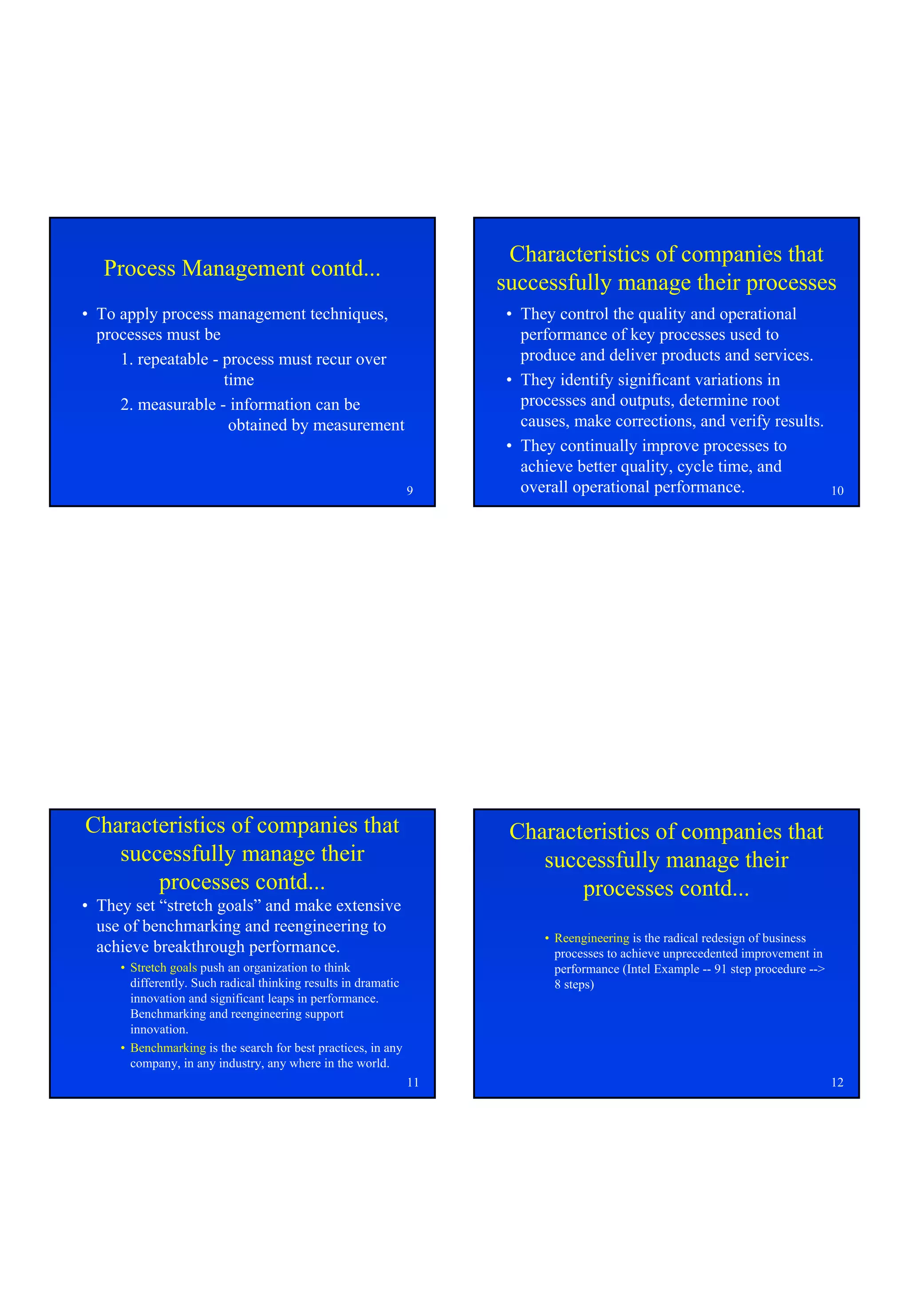 Characteristics of companies that
   Process Management contd...
                                                                     successfully manage their processes
• To apply process management techniques,                            • They control the quality and operational
  processes must be                                                    performance of key processes used to
     1. repeatable - process must recur over                           produce and deliver products and services.
                     time                                            • They identify significant variations in
     2. measurable - information can be                                processes and outputs, determine root
                      obtained by measurement                          causes, make corrections, and verify results.
                                                                     • They continually improve processes to
                                                                       achieve better quality, cycle time, and
                                                                9      overall operational performance.                           10




Characteristics of companies that                                     Characteristics of companies that
   successfully manage their                                             successfully manage their
       processes contd...                                                    processes contd...
• They set “stretch goals” and make extensive
  use of benchmarking and reengineering to
                                                                          • Reengineering is the radical redesign of business
  achieve breakthrough performance.                                         processes to achieve unprecedented improvement in
     • Stretch goals push an organization to think                          performance (Intel Example -- 91 step procedure -->
       differently. Such radical thinking results in dramatic               8 steps)
       innovation and significant leaps in performance.
       Benchmarking and reengineering support
       innovation.
     • Benchmarking is the search for best practices, in any
       company, in any industry, any where in the world.
                                                                11                                                                12
 