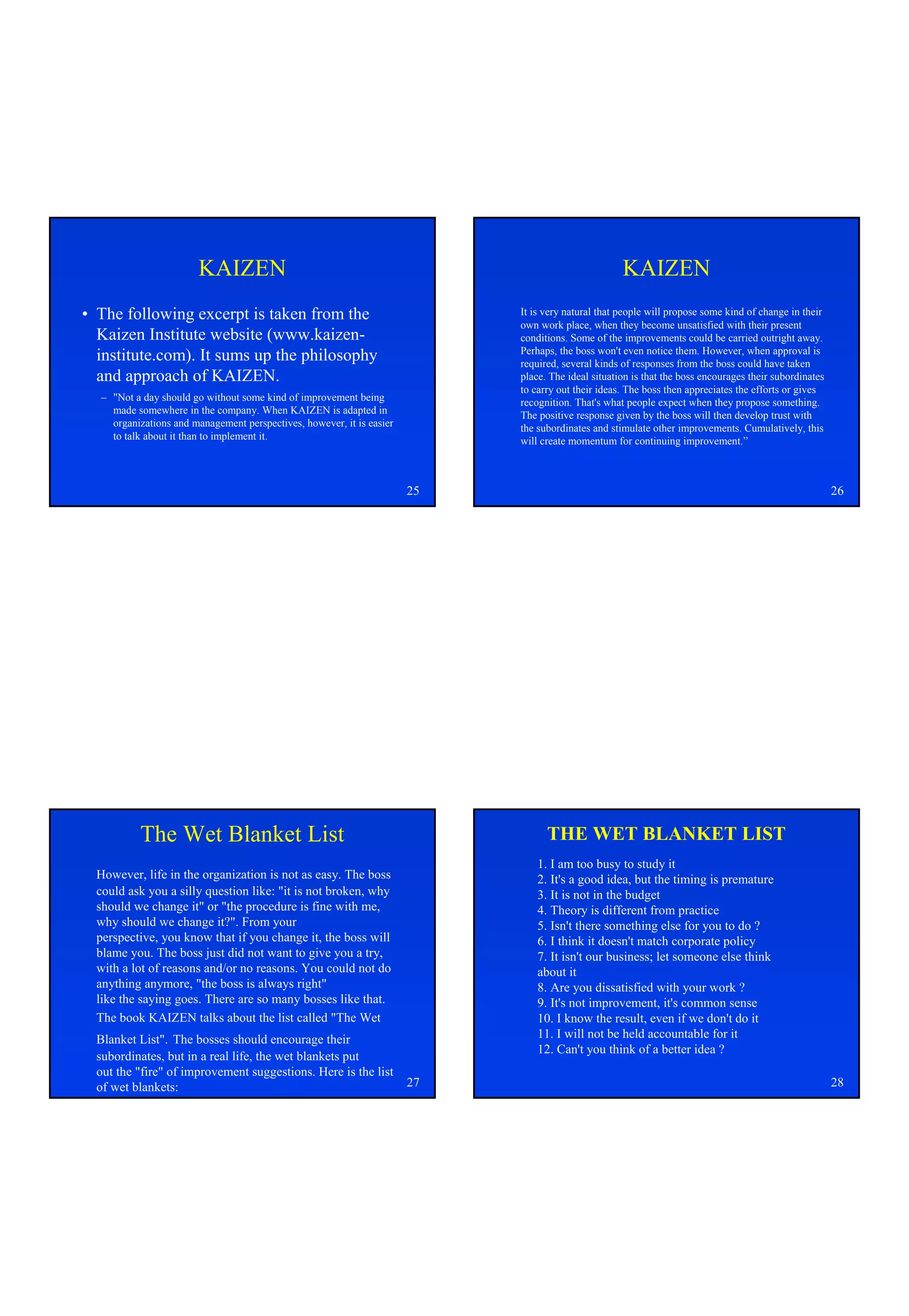 KAIZEN                                                                       KAIZEN
• The following excerpt is taken from the                                   It is very natural that people will propose some kind of change in their
                                                                            own work place, when they become unsatisfied with their present
  Kaizen Institute website (www.kaizen-                                     conditions. Some of the improvements could be carried outright away.
                                                                            Perhaps, the boss won't even notice them. However, when approval is
  institute.com). It sums up the philosophy                                 required, several kinds of responses from the boss could have taken
  and approach of KAIZEN.                                                   place. The ideal situation is that the boss encourages their subordinates
                                                                            to carry out their ideas. The boss then appreciates the efforts or gives
  – "Not a day should go without some kind of improvement being             recognition. That's what people expect when they propose something.
    made somewhere in the company. When KAIZEN is adapted in                The positive response given by the boss will then develop trust with
    organizations and management perspectives, however, it is easier        the subordinates and stimulate other improvements. Cumulatively, this
    to talk about it than to implement it.                                  will create momentum for continuing improvement.”



                                                                       25                                                                               26




          The Wet Blanket List                                                    THE WET BLANKET LIST
                                                                                1. I am too busy to study it
  However, life in the organization is not as easy. The boss                    2. It's a good idea, but the timing is premature
  could ask you a silly question like: "it is not broken, why                   3. It is not in the budget
  should we change it" or "the procedure is fine with me,                       4. Theory is different from practice
  why should we change it?". From your                                          5. Isn't there something else for you to do ?
  perspective, you know that if you change it, the boss will                    6. I think it doesn't match corporate policy
  blame you. The boss just did not want to give you a try,                      7. It isn't our business; let someone else think
  with a lot of reasons and/or no reasons. You could not do                     about it
  anything anymore, "the boss is always right"                                  8. Are you dissatisfied with your work ?
  like the saying goes. There are so many bosses like that.                     9. It's not improvement, it's common sense
  The book KAIZEN talks about the list called "The Wet                          10. I know the result, even if we don't do it
  Blanket List". The bosses should encourage their                              11. I will not be held accountable for it
                                                                                12. Can't you think of a better idea ?
  subordinates, but in a real life, the wet blankets put
  out the "fire" of improvement suggestions. Here is the list
  of wet blankets:                                                     27                                                                               28
 