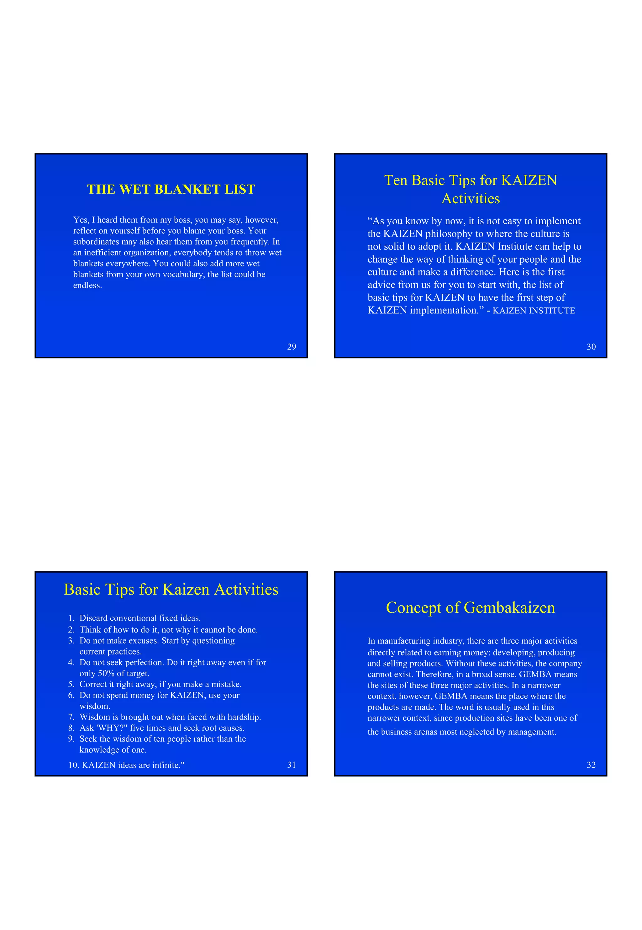 Ten Basic Tips for KAIZEN
     THE WET BLANKET LIST
                                                                              Activities
 Yes, I heard them from my boss, you may say, however,            “As you know by now, it is not easy to implement
 reflect on yourself before you blame your boss. Your             the KAIZEN philosophy to where the culture is
 subordinates may also hear them from you frequently. In
                                                                  not solid to adopt it. KAIZEN Institute can help to
 an inefficient organization, everybody tends to throw wet
 blankets everywhere. You could also add more wet                 change the way of thinking of your people and the
 blankets from your own vocabulary, the list could be             culture and make a difference. Here is the first
 endless.                                                         advice from us for you to start with, the list of
                                                                  basic tips for KAIZEN to have the first step of
                                                                  KAIZEN implementation.” - KAIZEN INSTITUTE


                                                             29                                                                 30




Basic Tips for Kaizen Activities
1. Discard conventional fixed ideas.
                                                                       Concept of Gembakaizen
2. Think of how to do it, not why it cannot be done.
3. Do not make excuses. Start by questioning                      In manufacturing industry, there are three major activities
   current practices.                                             directly related to earning money: developing, producing
4. Do not seek perfection. Do it right away even if for           and selling products. Without these activities, the company
   only 50% of target.                                            cannot exist. Therefore, in a broad sense, GEMBA means
5. Correct it right away, if you make a mistake.                  the sites of these three major activities. In a narrower
6. Do not spend money for KAIZEN, use your                        context, however, GEMBA means the place where the
   wisdom.                                                        products are made. The word is usually used in this
7. Wisdom is brought out when faced with hardship.                narrower context, since production sites have been one of
8. Ask 'WHY?" five times and seek root causes.                    the business arenas most neglected by management.
9. Seek the wisdom of ten people rather than the
   knowledge of one.
10. KAIZEN ideas are infinite."                              31                                                                 32
 