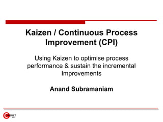 Kaizen / Continuous Process Improvement (CPI) Using Kaizen to optimise process performance & sustain the incremental Improvements Anand Subramaniam 