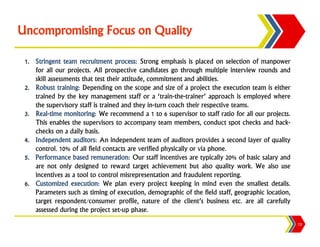 Uncompromising Focus on Quality

 1. Stringent team recruitment process: Strong emphasis is placed on selection of manpower
    for all our projects. All prospective candidates go through multiple interview rounds and
    skill assessments that test their attitude, commitment and abilities.
 2. Robust training: Depending on the scope and size of a project the execution team is either
    trained by the key management staff or a ‘train-the-trainer’ approach is employed where
    the supervisory staff is trained and they in-turn coach their respective teams.
 3. Real-time monitoring: We recommend a 1 to 6 supervisor to staff ratio for all our projects.
    This enables the supervisors to accompany team members, conduct spot checks and back-
    checks on a daily basis.
 4. Independent auditors: An independent team of auditors provides a second layer of quality
    control. 10% of all field contacts are verified physically or via phone.
 5. Performance based remuneration: Our staff incentives are typically 20% of basic salary and
    are not only designed to reward target achievement but also quality work. We also use
    incentives as a tool to control misrepresentation and fraudulent reporting.
 6. Customized execution: We plan every project keeping in mind even the smallest details.
    Parameters such as timing of execution, demographic of the field staff, geographic location,
    target respondent/consumer profile, nature of the client’s business etc. are all carefully
    assessed during the project set-up phase.
                                                                                                   13
 