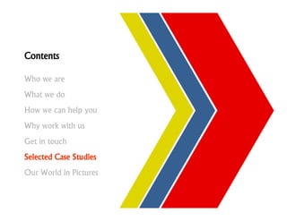 Contents

Who we are
What we do
How we can help you
Why work with us
Get in touch
Selected Case Studies
Our World in Pictures
 