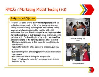 FMCG / Marketing Model Testing (1/3)

    Background and Objectives
  • The client had come up with a new marketing concept with the
    goal to improve the quality of life of the hand-wash/semi-auto
    washing machine users by providing them an affordable washing
    system viz. a fully automatic washing machine with a high
    performance detergent. The ultimate goal was to improve market
    share and penetration of their detergent brand on the back of this
    marketing tactic. The key objective of the project was to validate
                                                                            In-store pitching and
    some key elements of the marketing concept. These included:                      sales
     • Effectiveness of the door-to-door marketing model for driving
       trial/purchase.
     • Potential for scalability of the concept to a national, pan-India
       activity.
     • Successful integration of existing promotional activities with the
       new concept.
     • Role of microfinance in driving trial and purchase.
     • Impact of ‘relationship marketing’ among purchasers to drive
       long-term loyalty.
                                                                             Live in-store demo


                                                                                                    17
 