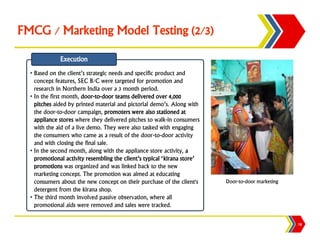 FMCG / Marketing Model Testing (2/3)

              Execution
  • Based on the client’s strategic needs and specific product and
    concept features, SEC B/C were targeted for promotion and
    research in Northern India over a 3 month period.
  • In the first month, door-to-door teams delivered over 4,000
    pitches aided by printed material and pictorial demo’s. Along with
    the door-to-door campaign, promoters were also stationed at
    appliance stores where they delivered pitches to walk-in consumers
    with the aid of a live demo. They were also tasked with engaging
    the consumers who came as a result of the door-to-door activity
    and with closing the final sale.
  • In the second month, along with the appliance store activity, a
    promotional activity resembling the client’s typical ‘kirana store’
    promotions was organized and was linked back to the new
    marketing concept. The promotion was aimed at educating
    consumers about the new concept on their purchase of the client's     Door-to-door marketing
    detergent from the kirana shop.
  • The third month involved passive observation, where all
    promotional aids were removed and sales were tracked.

                                                                                                   18
 