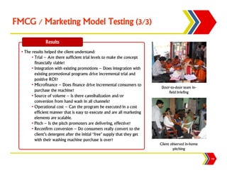 FMCG / Marketing Model Testing (3/3)

                Results
  • The results helped the client understand:
        • Trial – Are there sufficient trial levels to make the concept
          financially viable?
        • Integration with existing promotions – Does integration with
          existing promotional programs drive incremental trial and
          positive ROI?
        • Microfinance – Does finance drive incremental consumers to
                                                                              Door-to-door team in-
          purchase the machine?                                                   field briefing
        • Source of volume – Is there cannibalization and/or
          conversion from hand wash in all channels?
        • Operational cost – Can the program be executed in a cost
          efficient manner that is easy to execute and are all marketing
          elements are scalable.
        • Pitch – Is the pitch promoters are delivering, effective?
        • Reconfirm conversion – Do consumers really convert to the
          client’s detergent after the initial ‘free’ supply that they get
          with their washing machine purchase is over?
                                                                             Client observed in-home
                                                                                     pitching

                                                                                                       19
 