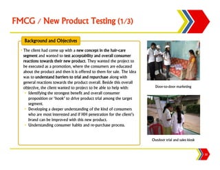 FMCG / New Product Testing (1/3)

    Background and Objectives
  • The client had come up with a new concept in the hair-care
    segment and wanted to test acceptability and overall consumer
    reactions towards their new product. They wanted the project to
    be executed as a promotion, where the consumers are educated
    about the product and then it is offered to them for sale. The idea
    was to understand barriers to trial and repurchase along with
    general reactions towards the product overall. Beside this overall
    objective, the client wanted to project to be able to help with:        Door-to-door marketing
     • Identifying the strongest benefit and overall consumer
       proposition or ‘hook’ to drive product trial among the target
       segment.
     • Developing a deeper understanding of the kind of consumers
       who are most interested and if HH penetration for the client’s
       brand can be improved with this new product.
     • Understanding consumer habits and re-purchase process.


                                                                          Outdoor trial and sales kiosk


                                                                                                          20
 