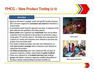 FMCG / New Product Testing (2/3)

              Execution
  • Based on the client’s strategic needs and specific product features,
    SEC A/B were targeted for promotion and research in Northern &
    Central India.
  • A promotion based research approach was used. A majority of the
    data collected was qualitative and observational.
  • Home parties were organized and retail kiosks were set-up where
    consumers were introduced to the product by promoters using a
    verbal pitch, TV and live demo’s. The kiosks were operational for          Home party
    a period of 2 weeks and consumers were allowed to purchase the
    product from the kiosks itself.
  • Two weeks of kiosk promotion and sales were followed by a 6
    week door-to-door campaign where consumers were allowed to
    repurchase the product.
  • 120 follow-up interviews were also conducted with all types of
    consumers (rejecters, trialists, repurchases) to gather feedback
  • These were followed by 12 in-depth interviews and 10 focus
    groups with distinct consumer segments (satisfied/dissatisfied) to
    develop a deeper understanding of product benefits etc.                Home party with demo


                                                                                                  21
 