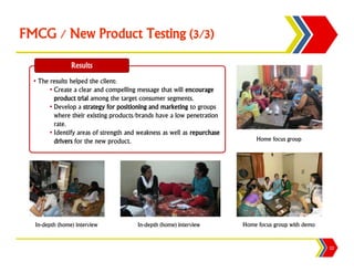 FMCG / New Product Testing (3/3)

                Results
  • The results helped the client:
        • Create a clear and compelling message that will encourage
          product trial among the target consumer segments.
        • Develop a strategy for positioning and marketing to groups
          where their existing products/brands have a low penetration
          rate.
        • Identify areas of strength and weakness as well as repurchase
          drivers for the new product.                                        Home focus group




  In-depth (home) interview             In-depth (home) interview         Home focus group with demo


                                                                                                       22
 