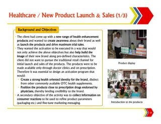 Healthcare / New Product Launch & Sales (1/3)

    Background and Objectives
  • The client had come up with a new range of health enhancement
    products and wanted to create awareness about their brand as well
    as launch the products and drive maximum trial/sales.
  • They wanted the activation to be executed in a way that would
    not only achieve the above objectives but also help build the
    image of their new brand along pre-defined characteristics. The
    client did not want to pursue the traditional retail channel for
    initial launch and sales of the products. The products were to be           Product display
    made available only through doctor clinics and on prescription.
    Therefore it was essential to design an activation program that
    would:
     • Create a strong health oriented identity for the brand, distinct
        from other commonly available OTC health supplements.
     • Position the products close to prescription drugs endorsed by
        physicians, thereby lending credibility to the brand.
  • A secondary objective of the activity was to collect information on
    consumer reactions to be used to refine product parameters
    (packaging etc.) and fine-tune marketing messaging.                   Introduction to the products


                                                                                                         23
 
