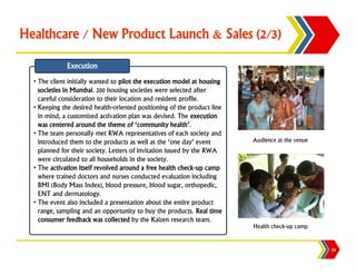 Healthcare / New Product Launch & Sales (2/3)

              Execution
  • The client initially wanted to pilot the execution model at housing
    societies in Mumbai. 200 housing societies were selected after
    careful consideration to their location and resident profile.
  • Keeping the desired health-oriented positioning of the product line
    in mind, a customized activation plan was devised. The execution
    was centered around the theme of ‘community health’.
  • The team personally met RWA representatives of each society and
    introduced them to the products as well as the ‘one day’ event        Audience at the venue
    planned for their society. Letters of invitation issued by the RWA
    were circulated to all households in the society.
  • The activation itself revolved around a free health check-up camp
    where trained doctors and nurses conducted evaluation including
    BMI (Body Mass Index), blood pressure, blood sugar, orthopedic,
    ENT and dermatology.
  • The event also included a presentation about the entire product
    range, sampling and an opportunity to buy the products. Real time
    consumer feedback was collected by the Kaizen research team.
                                                                          Health check-up camp


                                                                                                  24
 